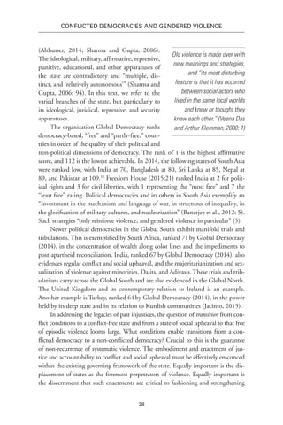 28
Conflicted Democracies and Gendered Violence
(Althusser, 2014; Sharma and Gupta, 2006).
The ideological, military, affirmative, repressive,
punitive, educational, and other apparatuses of
the state are contradictory and “multiple, dis-
tinct, and ‘relatively autonomous’” (Sharma and
Gupta, 2006: 94). In this text, we refer to the
varied branches of the state, but particularly to
its ideological, juridical, repressive, and security
apparatuses.
The organization Global Democracy ranks
democracy-based, “free” and “partly-free,” coun-
tries in order of the quality of their political and
non-political dimensions of democracy. The rank of 1 is the highest affirmative
score, and 112 is the lowest achievable. In 2014, the following states of South Asia
were ranked low, with India at 70, Bangladesh at 80, Sri Lanka at 85, Nepal at
89, and Pakistan at 109.35
Freedom House (2015:21) ranked India at 2 for polit-
ical rights and 3 for civil liberties, with 1 representing the “most free” and 7 the
“least free” rating. Political democracies and its others in South Asia exemplify an
“investment in the mechanism and language of war, in structures of inequality, in
the glorification of military cultures, and nuclearization” (Banerjee et al., 2012: 5).
Such strategies “only reinforce violence, and gendered violence in particular” (5).
Newer political democracies in the Global South exhibit manifold trials and
tribulations. This is exemplified by South Africa, ranked 71 
by Global Democracy
(2014), in the concentration of wealth along color lines and the impediments to
post-apartheid reconciliation. India, ranked 67 by Global Democracy (2014), also
evidences regular conflict and social upheaval, and the majoritarianization and sex-
ualization of violence against minorities, Dalits, and Adivasis. These trials and trib-
ulations carry across the Global South and are also evidenced in the Global North.
The United Kingdom and its contemporary relation to Ireland is an example.
Another example is Turkey, ranked 64 
by Global Democracy (2014), in the power
held by its deep state and in its relation to Kurdish communities (Jacinto, 2015).
In addressing the legacies of past injustices, the question of transition from con-
flict conditions to a conflict-free state and from a state of social upheaval to that free
of episodic violence looms large. What conditions enable transitions from a con-
flicted democracy to a non-conflicted democracy? Crucial to this is the guarantee
of non-recurrence of systematic violence. The embodiment and enactment of jus-
tice and accountability to conflict and social upheaval must be effectively ensconced
within the existing governing framework of the state. Equally important is the dis-
placement of states as the foremost perpetrators of violence. Equally important is
the discernment that such enactments are critical to fashioning and strengthening
Old violence is made over with
new meanings and strategies,
and “its most disturbing
feature is that it has occurred
between social actors who
lived in the same local worlds
and knew or thought they
knew each other.” (Veena Das
and Arthur Kleinman, 2000: 1)
 