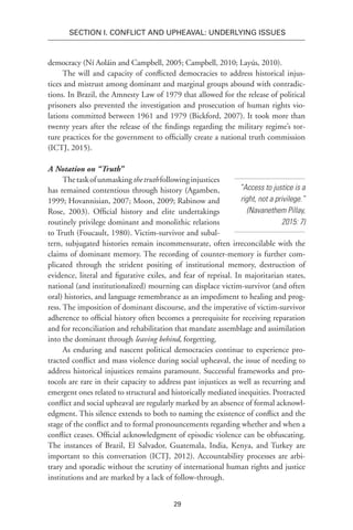 29
SECTION I. Conflict and Upheaval: Underlying Issues
democracy (Ní Aoláin and Campbell, 2005; Campbell, 2010; Layús, 2010).
The will and capacity of conflicted democracies to address historical injus-
tices and mistrust among dominant and marginal groups abound with contradic-
tions. In Brazil, the Amnesty Law of 1979 that allowed for the release of political
prisoners also prevented the investigation and prosecution of human rights vio-
lations committed between 1961 and 1979 (Bickford, 2007). It took more than
twenty years after the release of the findings regarding the military regime’s tor-
ture practices for the government to officially create a national truth commission
(ICTJ, 2015).
A Notation on “Truth”
Thetaskofunmaskingthetruthfollowinginjustices
has remained contentious through history (Agamben,
1999; Hovannisian, 2007; Moon, 2009; Rabinow and
Rose, 2003). Official history and elite undertakings
routinely privilege dominant and monolithic relations
to Truth (Foucault, 1980). Victim-survivor and subal-
tern, subjugated histories remain incommensurate, often irreconcilable with the
claims of dominant memory. The recording of counter-memory is further com-
plicated through the strident positing of institutional memory, destruction of
evidence, literal and figurative exiles, and fear of reprisal. In majoritarian states,
national (and institutionalized) mourning can displace victim-survivor (and often
oral) histories, and language remembrance as an impediment to healing and prog-
ress. The imposition of dominant discourse, and the imperative of victim-survivor
adherence to official history often becomes a prerequisite for receiving reparation
and for reconciliation and rehabilitation that mandate assemblage and assimilation
into the dominant through leaving behind, forgetting.
As enduring and nascent political democracies continue to experience pro-
tracted conflict and mass violence during social upheaval, the issue of needing to
address historical injustices remains paramount. Successful frameworks and pro-
tocols are rare in their capacity to address past injustices as well as recurring and
emergent ones related to structural and historically mediated inequities. Protracted
conflict and social upheaval are regularly marked by an absence of formal acknowl-
edgment. This silence extends to both to naming the existence of conflict and the
stage of the conflict and to formal pronouncements regarding whether and when a
conflict ceases. Official acknowledgment of episodic violence can be obfuscating.
The instances of Brazil, El Salvador, Guatemala, India, Kenya, and Turkey are
important to this conversation (ICTJ, 2012). Accountability processes are arbi-
trary and sporadic without the scrutiny of international human rights and justice
institutions and are marked by a lack of follow-through.
“Access to justice is a
right, not a privilege.”
(Navanethem Pillay,
2015: 7)
 