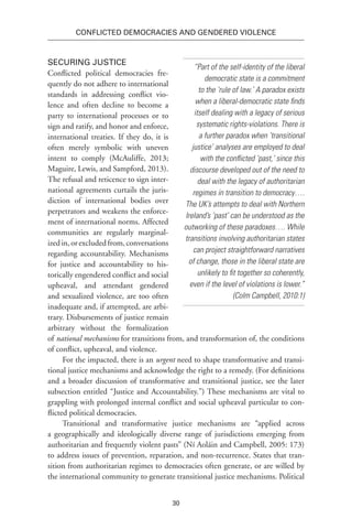 30
Conflicted Democracies and Gendered Violence
Securing Justice
Conflicted political democracies fre-
quently do not adhere to international
standards in addressing conflict vio-
lence and often decline to become a
party to international processes or to
sign and ratify, and honor and enforce,
international treaties. If they do, it is
often merely symbolic with uneven
intent to comply (McAuliffe, 2013;
Maguire, Lewis, and Sampford, 2013).
The refusal and reticence to sign inter-
national agreements curtails the juris-
diction of international bodies over
perpetrators and weakens the enforce-
ment of international norms. Affected
communities are regularly marginal-
izedin,orexcludedfrom,conversations
regarding accountability. Mechanisms
for justice and accountability to his-
torically engendered conflict and social
upheaval, and attendant gendered
and sexualized violence, are too often
inadequate and, if attempted, are arbi-
trary. Disbursements of justice remain
arbitrary without the formalization
of national mechanisms for transitions from, and transformation of, the conditions
of conflict, upheaval, and violence. 
For the impacted, there is an urgent need to shape transformative and transi-
tional justice mechanisms and acknowledge the right to a remedy. (For definitions
and a broader discussion of transformative and transitional justice, see the later
subsection entitled “Justice and Accountability.”) These mechanisms are vital to
grappling with prolonged internal conflict and social upheaval particular to con-
flicted political democracies.
Transitional and transformative justice mechanisms are “applied across
a geographically and ideologically diverse range of jurisdictions emerging from
authoritarian and frequently violent pasts” (Ní Aoláin and Campbell, 2005: 173)
to address issues of prevention, reparation, and non-recurrence. States that tran-
sition from authoritarian regimes to democracies often generate, or are willed by
the international community to generate transitional justice mechanisms. Political
“Part of the self-identity of the liberal
democratic state is a commitment
to the ‘rule of law.’ A paradox exists
when a liberal-democratic state finds
itself dealing with a legacy of serious
systematic rights-violations. There is
a further paradox when ‘transitional
justice’ analyses are employed to deal
with the conflicted ‘past,’ since this
discourse developed out of the need to
deal with the legacy of authoritarian
regimes in transition to democracy….
The UK’s attempts to deal with Northern
Ireland’s ‘past’ can be understood as the
outworking of these paradoxes…. While
transitions involving authoritarian states
can project straightforward narratives
of change, those in the liberal state are
unlikely to fit together so coherently,
even if the level of violations is lower.”
(Colm Campbell, 2010:1)
 