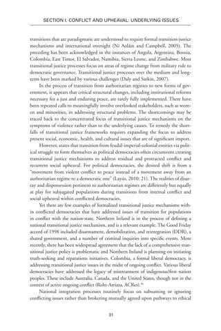 31
SECTION I. Conflict and Upheaval: Underlying Issues
transitions that are paradigmatic are understood to require formal transition justice
mechanisms and international oversight (Ní Aoláin and Campbell, 2005). The
preceding has been acknowledged in the instances of Angola, Argentina, Bosnia,
Colombia, East Timor, El Salvador, Namibia, Sierra Leone, and Zimbabwe. Most
transitional justice processes focus on areas of regime change from military rule to
democratic governance. Transitional justice processes over the medium and long-
term have been marked by various challenges (Daly and Sarkin, 2007).
In the process of transition from authoritarian regimes to new forms of gov-
ernment, it appears that critical structural changes, including institutional reforms
necessary for a just and enduring peace, are rarely fully implemented. There have
been repeated calls to meaningfully involve overlooked stakeholders, such as wom-
en and minorities, in addressing structural problems. The shortcomings may be
traced back to the concentrated focus of transitional justice mechanisms on the
symptoms of violence rather than to the underlying causes. To remedy the short-
falls of transitional justice frameworks requires expanding the focus to address
present social, economic, health, and cultural issues that are of significant import.
However, states that transition from feudal-imperial-colonial entities via polit-
ical struggle to form themselves as political democracies often circumvent creating
transitional justice mechanisms to address residual and protracted conflict and
recurrent social upheaval. For political democracies, the desired shift is from a
“movement from violent conflict to peace instead of a movement away from an
authoritarian regime to a democratic one” (Layús, 2010: 21). The realities of disar-
ray and dispossession pertinent to authoritarian regimes are differently but equally
at play for subjugated populations during transitions from internal conflict and
social upheaval within conflicted democracies.
Yet there are few examples of formalized transitional justice mechanisms with-
in conflicted democracies that have addressed issues of transition for populations
in conflict with the nation-state. Northern Ireland is in the process of defining a
national transitional justice mechanism, and is a relevant example. The Good Friday
accord of 1998 included disarmament, demobilization, and reintegration (DDR), a
shared government, and a number of criminal inquiries into specific events. More
recently, there has been widespread agreement that the lack of a comprehensive tran-
sitional justice policy is problematic and Northern Ireland is planning on initiating
truth-seeking and reparations initiatives. Colombia, a formal liberal democracy, is
addressing transitional justice issues in the midst of ongoing conflict. Various liberal
democracies have addressed the legacy of mistreatment of indigenous/first nation
peoples. These include Australia, Canada, and the United States, though not in the
context of active ongoing conflict (Roht-Arriaza, ACRes).36
National integration processes routinely focus on subsuming or ignoring
conflicting issues rather than brokering mutually agreed upon pathways to ethical
 