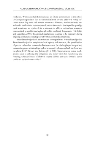 32
Conflicted Democracies and Gendered Violence
resolution. Within conflicted democracies, an official commitment to the rule of
law and justice presumes that the infrastructure of law and order will rectify vio-
lations when they arise and prevent recurrence. However, neither ordinary law-
and-order mechanisms nor transitional justice frameworks developed for paradig-
matic transitions are equipped for or adequate to address political and structural
issues related to conflict and upheaval within conflicted democracies (Ní Aoláin
and Campbell, 2005). Transitional mechanisms continue to be necessary during
ongoing conflict and social upheaval within conflicted democracies.
Transformative justice is an important accompaniment to transitional justice.
Transformative justice “emphasizes local agency and resources, the prioritization
of process rather than preconceived outcomes and the challenging of unequal and
intersecting power relationships and structures of exclusion at both the local and
the global level” (Gready and Robins, 2014: 340). Transformative justice mech-
anisms assist in defining the obligations and timely steps for transforming and
restoring viable conditions of life from internal conflict and social upheaval within
conflicted political democracies.37
 