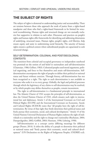 33
SECTION I. Conflict and Upheaval: Underlying Issues
The Subject of Rights
The subject of rights is elemental to understanding justice and accountability. There
are tensions between those who approach the work of justice from a rights-based
standpoint and those who find a rights-based framework to be limited for struc-
tural reconditioning. Human rights and structural change are not mutually exclu-
sive but supportive in relation to each other. Discourses and practices on people’s
rights and human rights offer frameworks for identifying and addressing dimensions
of underlying, structural issues. Human rights, people’s rights, civil liberties, help
ensure equity and assist in undermining social hierarchy. The sanctity of human
rights ensures a political context where subordinated peoples are capacitated to seek
structural change.
Self-Determination: Colonial and Post/Decolonial
Contexts
The transition from colonial and occupied governance to independent statehood
was premised on the notion of and belief in nationalism and self-determination
(Chatterjee, 1986; Gellner, 1983). Colonized peoples used moral arguments, polit-
ical organizing, and force to free themselves and attain self-determination. Self-
determination encompasses the right of peoples to define their political or national
status and future without coercion. Through history, self-determination has not
been recognized as a right. The right to such determination is not available to
everyone who seeks it or to every group. Globally, the legal and political processes
through which the legitimacy of any claims to self-determination may be resolved,
or by which peoples may define themselves as peoples, remain inconsistent.
The right to self-determination is a fundamental principle in international
law. The Atlantic Charter of 1941 accepts the principles of self-determination, as
does the United Nations Charter of 1945, which situates such right in interna-
tional law and diplomacy. Article 1 of the International Covenant on Civil and
Political Rights (ICCPR) and the International Covenant on Economic, Social,
and Cultural Rights (ICESCR) states that “all peoples have the right of self-de-
termination. By virtue of that right they freely determine their political status and
freely pursue their economic, social, and cultural development.” Article 15 of the
United Nations Universal Declaration of Human Rights endorses the right of indi-
viduals to a nationality and the right to change one’s nationality (Buchanan, 2004;
Danspeckgruber, 2002; Griffith, 2003; Hannum, 1996; Lehning, 1998).
Self-determination as a concept carries differing meanings for different
groups (Posner, 2014). It infers the ability of a people to determine their political
or national status and “freely pursue their economic, social and cultural devel-
opment” (UN Declaration on the Rights of Indigenous Peoples, UNDRIP, n.d).
 