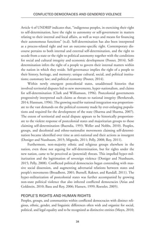 34
Conflicted Democracies and Gendered Violence
Article 4 of UNDRIP indicates that, “indigenous peoples, in exercising their right
to self-determination, have the right to autonomy or self-government in matters
relating to their internal and local affairs, as well as ways and means for financing
their autonomous functions” (n.d). Self-determination has also been interpreted
as a process-related right and not an outcome-specific right. Contemporary dis-
course pertains to both internal and external self-determination, and the right to
secede from a state or the right to political autonomy together with the conditions
for social and cultural integrity and economic development (Posner, 2014). Self-
determination infers the right of a people to govern their internal matters within
the nation in which they reside. Self-governance implies the right of a people to
their history, heritage, and memory; unique cultural, social, and political institu-
tions; customary law; and political economy (Posner, 2014).
Within newly emergent postcolonial states, unaddressed histories that
involved territorial disputes led to new movements, hyper-nationalism, and claims
for self-determination (Clark and Williamson, 1996). Postcolonial governments
progressively interpreted such claims as threats to national integrity (Bereketeab,
2014; Hannum, 1996). The growing need for national integration was proportion-
ate to the vast demands on the political economy made by ever-enlarging popula-
tions and required for the development of the state (Sharma and Sharma, 2007).
The extent of territorial and social dispute appears to be historically proportion-
ate to the violent response of postcolonial states and majoritarian groups to those
claiming self-determination (Buendia, 1993; Weller and Nobbs, 2010). Peoples,
groups, and decolonial and ethno-nationalist movements claiming self-determi-
nation became identified over time as anti-national and their actions as insurgent
(Doniger and Nussbaum, 2015; Mignolo, 2011; Pelly, 2008; Roy, 2011).
Furthermore, non-majority ethnic and religious groups elsewhere in the
nation, even those not arguing for self-determination, but for rights under the
new nation, came to be perceived as (potential) threats. This impelled hyper-mil-
itarization and the legitimation of sovereign violence (Doniger and Nussbaum,
2015; Pelly, 2008). Conflicted political democracies began contending with mas-
sive social dissension, and augmenting adversarial relations between states and
people’s movements (Broadbent, 2001; Burnell, Rakner, and Randall, 2011). The
hyper-militarization of postcolonial states was further accompanied by growing
non-state political violence that also infected conflicted democracies (Arias and
Goldstein, 2010; Basu and Roy, 2006; Hansen, 1999; Roessler, 2005).
People’s Rights and Human Rights
Peoples, groups, and communities within conflicted democracies with distinct reli-
gious, ethnic, gender, and linguistic differences often wish and organize for social,
political, and legal equality and to be recognized as distinctive entities (Moyn, 2010;
 