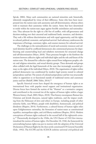 35
SECTION I. Conflict and Upheaval: Underlying Issues
Spivak, 2004). Many such communities are national minorities and, historically,
inherently marginalized by virtue of their difference. Some who have been incor-
porated into the nation-state seek autonomy and self-determination, whereas others
wish to maintain their autonomy within the nation. Some that have determined
to reside within the nation-state argue against forcible assimilation and nationaliza-
tion. They advocate for the right to a life free of conflict, with self-governance and
decision-making over their ancestral and traditional lands, resources, and destinies.
They seek a life without discrimination and with equal opportunity, and the rights
to cultural, political, economic, and spiritual survival. Such advocacy underscores the
importance of heritage, customary rights, and counter-memory for cultural survival.
The challenges to the nationalization of social and economic resources and cul-
tural identities faced by conflicted democracies also commenced processes for depo-
liticizing and countervailing local and subaltern movements for structural change
and self-determination (Moyn, 2010). These processes brought to the forefront the
tensions between collective rights and individual rights and the role and future of the
nation-state. The demand for collective rights ensued from indigenous peoples, eth-
nic and religious minorities, and sexual identity groups. These demands and groups
often collided with the legal framework of the state that increasingly accorded pri-
macy to the rights of the individual (Moyn, 2010). The organization of rights within
political democracies was conditioned by modern legal systems rooted in colonial
jurisprudence and law. The system of colonial jurisprudence and law was structurally
either in opposition to or functioned outside of traditional norms and customary
justice and law (Sheleff, 2000; Tobin, 2014).38
Specific historical events have shaped the emergence of human rights as an
international force with popular moral support and institutional organization.
Diverse forces have formed the notion of the “Human” as a normative category
and contributed to the eventual rise of the regime of human rights within a larger
Western history (Asad, 2003; Moyn, 2010). That history encompasses Roman law,
Christian and Jewish discourse, natural rights traditions, and the impact result-
ing from the Holocaust of Jews and others in Europe, including people of other
minority faiths, non-Whites, people with disabilities, homosexuals, and political
dissidents (Shapiro, 2014). Furthermore, a cultural history of human rights relies
upon Enlightenment rationality, the formation of nation-states as constitutional
republics, metropolitan rights, and civil liberty traditions (Shapiro, 2014). Modern
conceptions of human rights coalesced in the second half of the eighteenth centu-
ry.39
Theoretically developed in the 1940s, the UN Charter of 1945 first interna-
tionalized the notion of human rights. On December 10, 1948, the framework for
universalizing human rights was put in motion with the adoption of the Universal
Declaration of Human Rights by the then newly constituted UN General Assembly
(Eide, 1992). The ICCPR and the ICESCR enshrine universal civil-political and
 