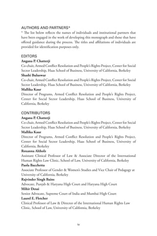 iv
AUTHORS AND PARTNERS*
* The list below reflects the names of individuals and institutional partners that
have been engaged in the work of developing this monograph and those that have
offered guidance during the process. The titles and affiliations of individuals are
provided for identification purposes only.
EDITORS
Angana P. Chatterji
Co-chair, Armed Conflict Resolution and People’s Rights Project, Center for Social
Sector Leadership, Haas School of Business, University of California, Berkeley
Shashi Buluswar
Co-chair, Armed Conflict Resolution and People’s Rights Project, Center for Social
Sector Leadership, Haas School of Business, University of California, Berkeley
Mallika Kaur
Director of Programs, Armed Conflict Resolution and People’s Rights Project,
Center for Social Sector Leadership, Haas School of Business, University of
California, Berkeley
CONTRIBUTORS
Angana P. Chatterji
Co-chair, Armed Conflict Resolution and People’s Rights Project, Center for Social
Sector Leadership, Haas School of Business, University of California, Berkeley
Mallika Kaur
Director of Programs, Armed Conflict Resolution and People’s Rights Project,
Center for Social Sector Leadership, Haas School of Business, University of
California, Berkeley
Roxanna Altholz
Assistant Clinical Professor of Law & Associate Director of the International
Human Rights Law Clinic, School of Law, University of California, Berkeley
Paola Bacchetta
Associate Professor of Gender & Women’s Studies and Vice Chair of Pedagogy at
University of California, Berkeley
Rajvinder Singh Bains
Advocate, Punjab & Haryana High Court and Haryana High Court
Mihir Desai
Senior Advocate, Supreme Court of India and Mumbai High Court
Laurel E. Fletcher
Clinical Professor of Law & Director of the International Human Rights Law
Clinic, School of Law, University of California, Berkeley
 