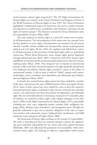 36
Conflicted Democracies and Gendered Violence
social-economic-cultural rights respectively.40
The UN High Commissioner for
Human Rights was created via the Vienna Declaration and Program of Action at
the World Conference of Human Rights in June 1993. The Vienna Declaration
highlighted a fundamental respect for democracy; the need to combat terrorism;
the imperative to combat racism, xenophobia, and intolerance; and respect for the
rights of minority groups.41
The discourses around the Vienna Declaration stress
the responsibilities of states (Pillay, 2000).
The early emphasis on human rights in a post-UN context was on nation-
al self-determination. The universalization of the nation-state was assumed to be
the best platform to secure rights. Decolonization was assumed to be the process
whereby erstwhile colonies molded into European-like nations would guarantee
political and civil rights. By the 1970s, the emphasis had shifted from nation-
al self-determination to the protection of individual rights under an assimilating
nation-state. Within liberal democratic states, human rights derived legitimacy
through political processes (Reed, 2007). Around the mid-1970s, human rights
solidified as an international force and as the preferred discursive frame for concep-
tualizing justice (Moyn, 2010). This emergence was in response to international
pressure to fill a void where the moral imperative for rights gradually repositioned,
even displaced, the political. Human rights assumed its stature as the arbiter of
international conduct. It did so amid a world of (“failed” utopian and) contest-
ed ideologies, such as socialisms, anti-colonialisms, pan-Africanism, pan-Arabism,
and non-alignment (Moyn, 2010).
Currently nine seminal human rights treaties have been ratified by a number
of the states, and represent the states’ willful limitation of their sovereignty (Posner,
2014). Some of these treaties have been ratified by as few as forty-five countries.
International human rights—enshrined in these treaties, customary law, and other
sources—are understood to be those interrelated, interdependent, and indivisible
rights that are universally inherent in humanity, irrespective of “nationality, place
of residence, sex, national or ethnic origin, color, religion, language, or any other
status” (Office of the High Commissioner for Human Rights, 2011), presumably
including race, class, caste, indigeneity, gender, sexuality, faith, irreligiosity, lan-
guage, ability, albinism, place of residence, and immigration status. All rights are
generally understood to give rise to tripartite obligations of the state to respect
(not interfere with enjoyment), protect (safeguard from interference), and fulfill
(positively ensure enjoyment of) rights (Yamin, 2005).
The framework of human rights correlates to the concept of “responsibility.”
The trials at Nuremberg of Nazi war criminals initiated a premise for adjudicat-
ing upon individual responsibility for war crimes and crimes against humanity
(Bohlander, 2007) and influenced the parameters of accountability within inter-
national human rights. The defining of collective responsibility within human
 