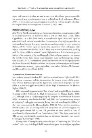 37
SECTION I. Conflict and Upheaval: Underlying Issues
rights and humanitarian law, to hold a state or an identifiable group responsible
for wrongful acts, remains contentious in political and legal philosophy (Darcy,
2007). In their actions, states are expected to conform to the principles of collec-
tive responsibility and the rights of all subjects (Darcy, 2007).
International Law
After World War II, international law has increased attention to guaranteeing rights
to the individual vis-à-vis their own states as well as other states (Moyn, 2010;
Oppenheim, 1912: 362; Sohn 1982). Whereas human rights law accords rights to
every individual, national status is often determinative of the rights granted to an
individual and being a “foreigner” can often mean fewer rights in many countries
(Sarkin, 2015). Human rights are aspirational in content, often ambiguous, with
myriad interpretations (Posner, 2014).42
They may be non-representative, starting
with the Universal Declaration of Human Rights that was drafted without partic-
ipation of the majority of the world’s peoples. National governments, even among
the liberal political democracies, were reticent to incur any binding legal obliga-
tions (Posner, 2014). Furthermore, crimes of omission are not incorporated into
the Rome Statute and domestic criminal law relevant to human rights and human-
itarian violations, statutory lapses, and military misconduct (Schabas, McDermott,
and Hayes, 2013; Eboe-Osuji, 2010).
International Humanitarian Law
International humanitarian law (IHL) and international human rights law (IHRL)
both accord protections and aim to counteract the massive powers of the nation-
state (Posner, 2014) and protect the dignity and humanity of all people, but they
differ in scope and application (Office of the High Commissioner for Human
Rights, 2011: 7).
IHL is generally regarded as the “law of war,” and is applicable in situations
of armed conflict (Office of the High Commissioner for Human Rights, 2011:
33). Although there is a debate regarding the temporal relationship of these two
fields, the majority view holds that IHL and IHRL are “complementary sources
of obligation” and apply concurrently during times of armed conflict (Office of
the High Commissioner for Human Rights, 2011: 6). Where the two disciplines
directly conflict and are incompatible with each other, lex specialis43
applies and
requires application of IHL because IHL provisions are more specific to times of
armed conflict (International Law Commission, 2001). The rights enshrined in
IHL are also non-derogable, meaning they are minimum guarantees that cannot
be abridged (Kellenberger, 2003).
During times of emergency that rise to the level of threatening the “life of the
nation,” states may, it is largely held, suspend derogable human rights regardless
 
