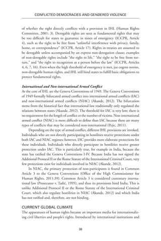 38
Conflicted Democracies and Gendered Violence
of whether the right directly conflicts with a provision in IHL (Human Rights
Committee, 2001: 3). Derogable rights are seen as fundamental rights that may
be too difficult for states to guarantee in times of emergency (ICCPR, Article
4), such as the right to be free from “unlawful interference with privacy, family,
home, or correspondence” (ICCPR, Article 17). Rights in treaties are assumed to
be derogable unless accompanied by an express non-derogation clause; examples
of non-derogable rights include “the right to life,” “the right to be free from tor-
ture,” and “the right to recognition as a person before the law” (ICCPR, Articles
4, 6, 7, 16). Even when the high threshold of emergency is met, jus cogens norms,
non-derogable human rights, and IHL still bind states to fulfill basic obligations to
protect fundamental rights.
International and Non-international Armed Conflict
At the core of IHL are the Geneva Conventions of 1949. The Geneva Conventions
of 1949 formally bifurcated armed conflict into international armed conflicts (IAC)
and non-international armed conflicts (NIAC) (Akande, 2012). The bifurcation
stems from the historical fact that international law traditionally only regulated the
relations between states (Akande, 2012). The threshold for IAC is very low; there is
no requirement for the length of conflict or the number of victims. Non-international
armed conflict (NIAC) is more difficult to define than IAC because there are many
types of conflicts that may be considered non-international (Pejic, 2011).
Depending on the type of armed conflict, different IHL provisions are invoked.
Individuals who are not directly participating in hostilities receive protections under
both IAC and NIAC regimes; however, IAC provides more elaborate protections for
these individuals. Individuals who directly participate in hostilities receive greater
protection under IAC. This is particularly true, for example in India, because the
state has ratified the Geneva Conventions I-IV. Because India has not signed the
Additional Protocol II or the Rome Statute of the International Criminal Court, very
few protections exist for individuals involved in NIAC (Akande, 2012).
In NIAC, the primary protection of non-participants is found in Common
Article 3 to the Geneva Conventions (Office of the High Commissioner for
Human Rights, 2011:39). Common Article 3 is considered customary interna-
tional law (Prosecutor v. Tadić, 1995), and thus its provisions bind India. This is
unlike Additional Protocol II or the Rome Statute of the International Criminal
Court, which also regulate hostilities in NIAC (Akande, 2012) and which India
has not ratified and, therefore, are not binding.
Current Global Climate
The apparatuses of human rights became an important media for internationaliz-
ing civil liberties and people’s rights. Introduced by international institutions and
 