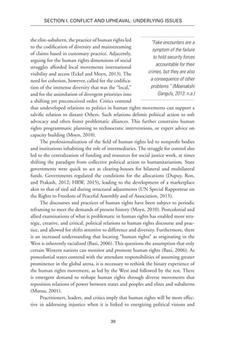 39
SECTION I. Conflict and Upheaval: Underlying Issues
the elite-subaltern, the practice of human rights led
to the codification of diversity and mainstreaming
of claims based in customary practice. Adjacently,
arguing for the human rights dimensions of social
struggles afforded local movements international
visibility and access (Eckel and Moyn, 2013). The
need for cohesion, however, called for the codifica-
tion of the immense diversity that was the “local,”
and for the assimilation of divergent priorities into
a shifting yet preconceived order. Critics contend
that undeveloped relations to politics in human rights movements can support a
salvific relation to distant Others. Such relations delimit political action to soft
advocacy and often foster problematic alliances. This further constrains human
rights programmatic planning to technocratic interventions, or expert advice on
capacity building (Moyn, 2010).
The professionalization of the field of human rights led to nonprofit bodies
and institutions inhabiting the role of intermediaries. The struggle for control also
led to the centralization of funding and resources for social justice work, at times
shifting the paradigm from collective political action to humanitarianism. State
governments were quick to act as clearing-houses for bilateral and multilateral
funds. Governments regulated the conditions for the allocations (Dupuy, Ron,
and Prakash, 2012; HRW, 2015), leading to the development of a marketplace
akin to that of tied aid during structural adjustments (UN Special Rapporteur on
the Rights to Freedom of Peaceful Assembly and of Association, 2015).
The discourses and practices of human rights have been subject to periodic
reframing to meet the demands of present history (Moyn, 2010). Postcolonial and
allied examinations of what is problematic in human rights has enabled more stra-
tegic, creative, and critical, political relations to human rights discourse and prac-
tice, and allowed for shifts attentive to difference and diversity. Furthermore, there
is an increased understanding that locating “human rights” as originating in the
West is inherently racialized (Baxi, 2006). This questions the assumption that only
certain Western nations can monitor and promote human rights (Baxi, 2006). As
postcolonial states contend with the attendant responsibilities of assuming greater
prominence in the global arena, it is necessary to rethink the binary experience of
the human rights movement, as led by the West and followed by the rest. There
is emergent demand to reshape human rights through diverse movements that
reposition relations of power between states and peoples and elites and subalterns
(Mutua, 2001).
Practitioners, leaders, and critics imply that human rights will be more effec-
tive in addressing injustice when it is linked to energizing political visions and
“Fake encounters are a
symptom of the failure
to hold security forces
accountable for their
crimes, but they are also
a consequence of other
problems.” (Meenakshi
Ganguly, 2013: n.a.)
 