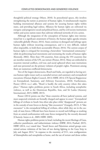40
Conflicted Democracies and Gendered Violence
thoughtful political strategy (Moyn, 2010). In postcolonial spaces, this involves
strengthening the nation as protector of human rights. It simultaneously requires
building international alliances and systems for securing human rights within
states, and providing legal redress. Alliances for human rights are enlivened via
energetic and progressive social and political forces, and by civil society institutions
within and across nation-states that cultivate informed networks of civic action.
Although the integration of the conception of human rights into interna-
tional law is a significant attainment of history, the human rights agenda remains
vulnerable globally (Posner, 2014). States continue to disregard and infringe upon
human rights without incurring consequences, and it is very difficult, indeed
often impossible, to hold them accountable (Posner, 2014). The current corpus of
human rights is critiqued for inventing a benevolent “international community,”
while de-politicizing local movements and overstating the results of human rights
(Kennedy, 2002). More than 150 countries, from among the 193 countries that
are member-nations of the UN, use torture (Posner, 2014). Many are embroiled in
recurrent internal conflicts, civil war, and social upheaval where state institutions
and state personnel are the primary violators of people’s rights. Prominent among
them are numerous conflicted democracies.
Two of the largest democracies, Brazil and India, are regarded as having seri-
ous human rights issues such as custodial torture and summary and extrajudicial
executions (Human Rights Council, 2013; HRW, 2014; UN Special Rapporteur
on Extrajudicial, Summary, and Arbitrary Executions, 2010). Furthermore,
Posner (2014: n.a.) adds, “Brazil is hardly the only country where this takes
place.” Human rights problems persist in South Africa, including xenophobic
violence, as well as the Dominican Republic, Iran, and Sri Lanka (Amnesty
International, 2015; HRW, 2015).
Posner (2014) points out that “these countries all have judicial systems, and
most suspected criminals are formally charged and appear in court.” Extrajudicial
killings of civilians in South Asia often take place while “disappeared” persons are
in the custody of state forces or during “fake encounters” (Ganguly, 2013). A “fake
encounter” is the extrajudicial killing of civilians, often while they are in the cus-
tody of state forces. Officials have been known to record such killings as resulting
from an armed confrontation with state forces instigated by the recently deceased
(Chatterji, Imroz et al., 2009; HRW. 2009).
Human rights problems persist in Israel, including the recent blockage of Gaza,
collective punishment, and indiscriminate violence (HRW, 2014; Prashad, 2015).
HRW (2014, n.a.) stated that: “Israeli forces and Palestinian armed groups com-
mitted serious violations of the laws of war during fighting in the Gaza Strip in
July and August 2014.” In response to the enormity of 9/11, new configurations
of Islamophobia and xenophobia at home, and the use of torture and drone strikes
 