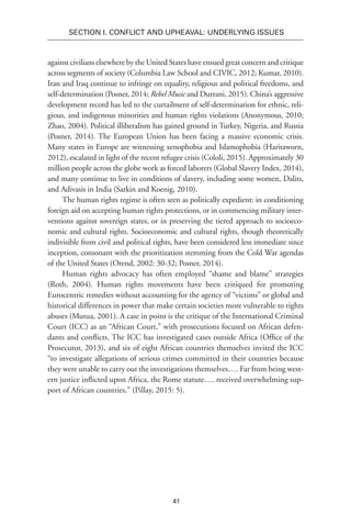 41
SECTION I. Conflict and Upheaval: Underlying Issues
against civilians elsewhere by the United States have ensued great concern and critique
across segments of society (Columbia Law School and CIVIC, 2012; Kumar, 2010).
Iran and Iraq continue to infringe on equality, religious and political freedoms, and
self-determination (Posner, 2014; Rebel Music and Durrani, 2015). China’s aggressive
development record has led to the curtailment of self-determination for ethnic, reli-
gious, and indigenous minorities and human rights violations (Anonymous, 2010;
Zhao, 2004). Political illiberalism has gained ground in Turkey, Nigeria, and Russia
(Posner, 2014). The European Union has been facing a massive economic crisis.
Many states in Europe are witnessing xenophobia and Islamophobia (Haritaworn,
2012), escalated in light of the recent refugee crisis (Cololi, 2015). Approximately 30
million people across the globe work as forced laborers (Global Slavery Index, 2014),
and many continue to live in conditions of slavery, including some women, Dalits,
and Adivasis in India (Sarkin and Koenig, 2010).
The human rights regime is often seen as politically expedient: in conditioning
foreign aid on accepting human rights protections, or in commencing military inter-
ventions against sovereign states, or in preserving the tiered approach to socioeco-
nomic and cultural rights. Socioeconomic and cultural rights, though theoretically
indivisible from civil and political rights, have been considered less immediate since
inception, consonant with the prioritization stemming from the Cold War agendas
of the United States (Orend, 2002: 30-32; Posner, 2014).
Human rights advocacy has often employed “shame and blame” strategies
(Roth, 2004). Human rights movements have been critiqued for promoting
Eurocentric remedies without accounting for the agency of “victims” or global and
historical differences in power that make certain societies more vulnerable to rights
abuses (Mutua, 2001). A case in point is the critique of the International Criminal
Court (ICC) as an “African Court,” with prosecutions focused on African defen-
dants and conflicts. The ICC has investigated cases outside Africa (Office of the
Prosecutor, 2013), and six of eight African countries themselves invited the ICC
“to investigate allegations of serious crimes committed in their countries because
they were unable to carry out the investigations themselves…. Far from being west-
ern justice inflicted upon Africa, the Rome statute…. received overwhelming sup-
port of African countries.” (Pillay, 2015: 5).
 