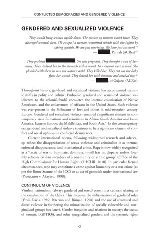 42
Conflicted Democracies and Gendered Violence
Gendered and Sexualized Violence
They would hang women upside down. The torture on women wasn’t lesser. They
destroyed women’s lives. [To escape,] a woman committed suicide with her infant by
taking cyanide. We are just surviving. We have just survived.44
— , Punjab (ACRes)45
They grabbed . She was pregnant. They brought a can of ker-
osene. They stabbed her in the stomach with a sword. Her screams were so loud. She
pleaded with them to save her unborn child. They killed her. They cut out her baby
from her womb. They doused her with kerosene and torched her.46
— , of Gujarat (ACRes)
Throughout history, gendered and sexualized violence has accompanied tecton-
ic shifts in polity and culture. Embodied gendered and sexualized violence was
inherent to the colonial-feudal encounter, the internal colonization of Native
Americans, and the enslavement of Africans in the United States. Such violence
was ever-present in the Holocaust of Jews and others in mid-twentieth century
Europe. Gendered and sexualized violence remained a significant element in con-
temporary state formations and transitions in Africa, South America and Latin
America, Eastern Europe, the Middle East, and South Asia.47
In the contemporary
era, gendered and sexualized violence continues to be a significant element of con-
flict and social upheaval in conflicted democracies.
Current international norms, following widespread research and advoca-
cy, reflect the disapprobation of sexual violence and criminalize it as torture,
enforced disappearance, and international crime. Rape is now widely recognized
as a “tactic of war to humiliate, dominate, instill fear in, disperse and/or forc-
ibly relocate civilian members of a community or ethnic group” (Office of the
High Commissioner for Human Rights, OHCHR, 2010). In particular factual
circumstances, rape may constitute a crime against humanity or a war crime (as
per the Rome Statute of the ICC) or an act of genocide under international law
(Prosecutor v. Akayesu, 1998).
Continuum of Violence
Virulent nationalism (always gendered and sexed) constitutes cathexis relating to
the racialization of the Other. This mediates the militarization of gendered roles
(Yuval-Davis, 1989; Peterson and Runyan, 1998) and the use of structural and
direct violence in furthering the minoritization of socially vulnerable and mar-
ginalized groups (see later). Gender inequities and relations in society; the status
of women, LGBTIQA, and other marginalized genders, and the systemic rights
 