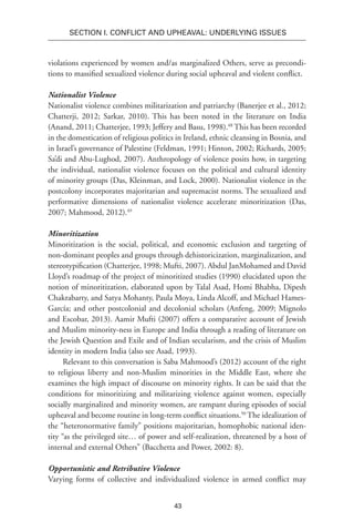 43
SECTION I. Conflict and Upheaval: Underlying Issues
violations experienced by women and/as marginalized Others, serve as precondi-
tions to massified sexualized violence during social upheaval and violent conflict.
Nationalist Violence
Nationalist violence combines militarization and patriarchy (Banerjee et al., 2012;
Chatterji, 2012; Sarkar, 2010). This has been noted in the literature on India
(Anand, 2011; Chatterjee, 1993; Jeffery and Basu, 1998).48
This has been recorded
in the domestication of religious politics in Ireland, ethnic cleansing in Bosnia, and
in Israel’s governance of Palestine (Feldman, 1991; Hinton, 2002; Richards, 2005;
Sa’di and Abu-Lughod, 2007). Anthropology of violence posits how, in targeting
the individual, nationalist violence focuses on the political and cultural identity
of minority groups (Das, Kleinman, and Lock, 2000). Nationalist violence in the
postcolony incorporates majoritarian and supremacist norms. The sexualized and
performative dimensions of nationalist violence accelerate minoritization (Das,
2007; Mahmood, 2012).49
Minoritization
Minoritization is the social, political, and economic exclusion and targeting of
non-dominant peoples and groups through dehistoricization, marginalization, and
stereotypification (Chatterjee, 1998; Mufti, 2007). Abdul JanMohamed and David
Lloyd’s roadmap of the project of minoritized studies (1990) elucidated upon the
notion of minoritization, elaborated upon by Talal Asad, Homi Bhabha, Dipesh
Chakrabarty, and Satya Mohanty, Paula Moya, Linda Alcoff, and Michael Hames-
García; and other postcolonial and decolonial scholars (Anfeng, 2009; Mignolo
and Escobar, 2013). Aamir Mufti (2007) offers a comparative account of Jewish
and Muslim minority-ness in Europe and India through a reading of literature on
the Jewish Question and Exile and of Indian secularism, and the crisis of Muslim
identity in modern India (also see Asad, 1993).
Relevant to this conversation is Saba Mahmood’s (2012) account of the right
to religious liberty and non-Muslim minorities in the Middle East, where she
examines the high impact of discourse on minority rights. It can be said that the
conditions for minoritizing and militarizing violence against women, especially
socially marginalized and minority women, are rampant during episodes of social
upheaval and become routine in long-term conflict situations.50
The idealization of
the “heteronormative family” positions majoritarian, homophobic national iden-
tity “as the privileged site… of power and self-realization, threatened by a host of
internal and external Others” (Bacchetta and Power, 2002: 8).
Opportunistic and Retributive Violence
Varying forms of collective and individualized violence in armed conflict may
 