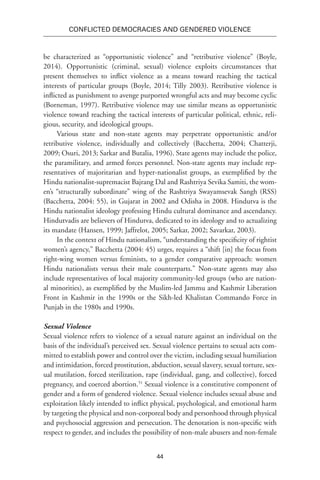 44
Conflicted Democracies and Gendered Violence
be characterized as “opportunistic violence” and “retributive violence” (Boyle,
2014). Opportunistic (criminal, sexual) violence exploits circumstances that
present themselves to inflict violence as a means toward reaching the tactical
interests of particular groups (Boyle, 2014; Tilly 2003). Retributive violence is
inflicted as punishment to avenge purported wrongful acts and may become cyclic
(Borneman, 1997). Retributive violence may use similar means as opportunistic
violence toward reaching the tactical interests of particular political, ethnic, reli-
gious, security, and ideological groups.
Various state and non-state agents may perpetrate opportunistic and/or
retributive violence, individually and collectively (Bacchetta, 2004; Chatterji,
2009; Osuri, 2013; Sarkar and Butalia, 1996). State agents may include the police,
the paramilitary, and armed forces personnel. Non-state agents may include rep-
resentatives of majoritarian and hyper-nationalist groups, as exemplified by the
Hindu nationalist-supremacist Bajrang Dal and Rashtriya Sevika Samiti, the wom-
en’s “structurally subordinate” wing of the Rashtriya Swayamsevak Sangh (RSS)
(Bacchetta, 2004: 55), in Gujarat in 2002 and Odisha in 2008. Hindutva is the
Hindu nationalist ideology professing Hindu cultural dominance and ascendancy.
Hindutvadis are believers of Hindutva, dedicated to its ideology and to actualizing
its mandate (Hansen, 1999; Jaffrelot, 2005; Sarkar, 2002; Savarkar, 2003).
In the context of Hindu nationalism, “understanding the specificity of rightist
women’s agency,” Bacchetta (2004: 45) urges, requires a “shift [in] the focus from
right-wing women versus feminists, to a gender comparative approach: women
Hindu nationalists versus their male counterparts.” Non-state agents may also
include representatives of local majority community-led groups (who are nation-
al minorities), as exemplified by the Muslim-led Jammu and Kashmir Liberation
Front in Kashmir in the 1990s or the Sikh-led Khalistan Commando Force in
Punjab in the 1980s and 1990s.
Sexual Violence
Sexual violence refers to violence of a sexual nature against an individual on the
basis of the individual’s perceived sex. Sexual violence pertains to sexual acts com-
mitted to establish power and control over the victim, including sexual humiliation
and intimidation, forced prostitution, abduction, sexual slavery, sexual torture, sex-
ual mutilation, forced sterilization, rape (individual, gang, and collective), forced
pregnancy, and coerced abortion.51
Sexual violence is a constitutive component of
gender and a form of gendered violence. Sexual violence includes sexual abuse and
exploitation likely intended to inflict physical, psychological, and emotional harm
by targeting the physical and non-corporeal body and personhood through physical
and psychosocial aggression and persecution. The denotation is non-specific with
respect to gender, and includes the possibility of non-male abusers and non-female
 