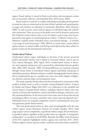 45
SECTION I. Conflict and Upheaval: Underlying Issues
targets. Sexual violence is rooted in history and culture and encompasses actions
that are structural, collective, and individual (Das, 2010; Green, 2004).
Sexual violence is endemic in conflict and during social upheaval and pertains
to sexual acts that are committed on the basis of their symbolic and material power
to target and victimize an individual or community (Bacchetta, 2010; Chatterji,
2009). In such contexts, sexual violence against an individual targets the individ-
ual’s community. These acts occur in the public arena and in domestic and private
life. Collective sexual violence refers to acts of violence, such as rape, that are per-
petrated by state agents or a political group on civilians. “Collective violence, by…
definition, excludes purely individual action, non-material damage… It includes
a vast range of social interactions” (Tilly, 2003:4). In recent times, sexual violence
against women in armed conflict and during social upheaval has been subject to
greater scrutiny by the international community.
Gender-Based Violence
Gender-based violence targets individuals on the basis of the person’s perceived
gender and gender identity and is linked to structural violence, and in part to
state violence (Bourgois, 2001; Speed, 2014). Gender-based violence is discur-
sive and corporeal and governs and is governed by relationships between genders
(Das, 2002, 2007; Foucault, 1980). Gendered differences are routinely sustained
through various forms of normalized violence against individuals and groups in
subordinate positions. Relations of power manifest through gender-based violence
that is conditioned by age, sex, sexuality, race, caste, class, faith, religion, irreligios-
ity, ethnicity, national origin, and immigration status.
The scope of gender-based violence has been broadened in various parts of the
world to include sexual, as well as economic and psychological violence. A report
by Health and Human Rights Info (2015: n.a.) elaborates on the manifold and
serious impacts of gender-based violence, including “physical injuries that may
remain, as chronic pain syndromes, muscle and skeleton damages, infections, sexu-
ally transmitted diseases. In the recent years it has come more in focus that also the
psychological effects are severe, sometimes more serious than the physical ones.”
Individuals of any sex or gender assignment vested in maintaining the status quo
may perpetrate gender-based violence.
The term gender-based violence is often used interchangeably with the term
violence against women (European Institute for Gender Equality, 2014). Such
usage negates various complexities, as gendered violence targets all non-dominant-
ly gendered subjects regardless of their gender status (as cisgender or transgender,
multigender)52
or sexuality (as LGBTIQA). Recently, the Office of the Prosecutor
of the ICC explicitly highlighted violence against men and boys (ICC, 2014).
Violence against women operates within a political and social context marked by
 