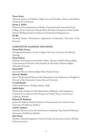 v
Parvez Imroz
Advocate, Jammu and Kashmir High Court and President, Jammu and Kashmir
Coalition of Civil Society
Jeremy J. Sarkin
Professor of Law, Department of Public, Constitutional & International Law,
College of Law, University of South Africa & Former Chairperson of the United
Nations Working Group on Enforced or Involuntary Disappearances.
Pei Wu
Doctoral Student, 2013-present; Department of Education, University of San
Francisco
SUBSTANTIVE GUIDANCE AND ADVICE
Naomi Roht-Arriaza
Distinguished Professor of Law, College of the Law, University of California,
Hastings
Elazar Barkan
Professor of International and Public Affairs, Director of SIPA’s Human Rights
Concentration & Director of the Institute for the Study of Human Rights,
Columbia University
Patrick Ball
Executive Director, Human Rights Data Analysis Group
Homi K. Bhabha
Anne F. Rothenberg Professor of the Humanities in the Department of English &
Director of the Humanities Center, Harvard University
Urvashi Butalia
Author and Director of Zubaan Books, Delhi
Judith Butler
Maxine Elliot Professor in the Departments of Rhetoric and Comparative
Literature & Co-director of the Program of Critical Theory, University of
California, Berkeley.
Richard M. Buxbaum
Jackson H. Ralston Professor Emeritus of International Law, School of Law,
University of California, Berkeley
Andrik Cardenas
Associate Director, Center for Social Sector Leadership, Haas School of Business,
University of California, Berkeley
John Dayal
Member, National Integration Council of India and Secretary General, All India
Christian Council
 