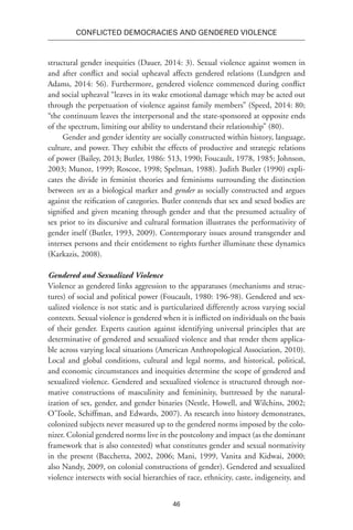 46
Conflicted Democracies and Gendered Violence
structural gender inequities (Dauer, 2014: 3). Sexual violence against women in
and after conflict and social upheaval affects gendered relations (Lundgren and
Adams, 2014: 56). Furthermore, gendered violence commenced during conflict
and social upheaval “leaves in its wake emotional damage which may be acted out
through the perpetuation of violence against family members” (Speed, 2014: 80;
“the continuum leaves the interpersonal and the state-sponsored at opposite ends
of the spectrum, limiting our ability to understand their relationship” (80).
Gender and gender identity are socially constructed within history, language,
culture, and power. They exhibit the effects of productive and strategic relations
of power (Bailey, 2013; Butler, 1986: 513, 1990; Foucault, 1978, 1985; Johnson,
2003; Munoz, 1999; Roscoe, 1998; Spelman, 1988). Judith Butler (1990) expli-
cates the divide in feminist theories and feminisms surrounding the distinction
between sex as a biological marker and gender as socially constructed and argues
against the reification of categories. Butler contends that sex and sexed bodies are
signified and given meaning through gender and that the presumed actuality of
sex prior to its discursive and cultural formation illustrates the performativity of
gender itself (Butler, 1993, 2009). Contemporary issues around transgender and
intersex persons and their entitlement to rights further illuminate these dynamics
(Karkazis, 2008).
Gendered and Sexualized Violence
Violence as gendered links aggression to the apparatuses (mechanisms and struc-
tures) of social and political power (Foucault, 1980: 196-98). Gendered and sex-
ualized violence is not static and is particularized differently across varying social
contexts. Sexual violence is gendered when it is inflicted on individuals on the basis
of their gender. Experts caution against identifying universal principles that are
determinative of gendered and sexualized violence and that render them applica-
ble across varying local situations (American Anthropological Association, 2010).
Local and global conditions, cultural and legal norms, and historical, political,
and economic circumstances and inequities determine the scope of gendered and
sexualized violence. Gendered and sexualized violence is structured through nor-
mative constructions of masculinity and femininity, buttressed by the natural-
ization of sex, gender, and gender binaries (Nestle, Howell, and Wilchins, 2002;
O’Toole, Schiffman, and Edwards, 2007). As research into history demonstrates,
colonized subjects never measured up to the gendered norms imposed by the colo-
nizer. Colonial gendered norms live in the postcolony and impact (as the dominant
framework that is also contested) what constitutes gender and sexual normativity
in the present (Bacchetta, 2002, 2006; Mani, 1999, Vanita and Kidwai, 2000;
also Nandy, 2009, on colonial constructions of gender). Gendered and sexualized
violence intersects with social hierarchies of race, ethnicity, caste, indigeneity, and
 