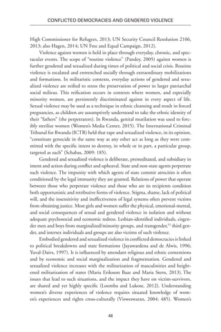48
Conflicted Democracies and Gendered Violence
High Commissioner for Refugees, 2013; UN Security Council Resolution 2106,
2013; also Hagen, 2014; UN Free and Equal Campaign, 2012).
Violence against women is held in place through everyday, chronic, and spec-
tacular events. The scope of “routine violence” (Pandey, 2005) against women is
further gendered and sexualized during times of political and social crisis. Routine
violence is escalated and entrenched socially through extraordinary mobilizations
and formations. In militaristic contexts, everyday actions of gendered and sexu-
alized violence are reified to stress the preservation of power in larger patriarchal
social milieus. This reification occurs in contexts where women, and especially
minority women, are persistently discriminated against in every aspect of life.
Sexual violence may be used as a technique in ethnic cleansing and result in forced
pregnancies, as children are assumptively understood to take the ethnic identity of
their “fathers” (the perpetrators). In Rwanda, genital mutilation was used to forc-
ibly sterilize women (Women’s Media Center, 2015). The International Criminal
Tribunal for Rwanda (ICTR) held that rape and sexualized violence, in its opinion,
“constitute genocide in the same way as any other act as long as they were com-
mitted with the specific intent to destroy, in whole or in part, a particular group,
targeted as such” (Schabas, 2009: 185).
Gendered and sexualized violence is deliberate, premeditated, and subsidiary in
intent and action during conflict and upheaval. State and non-state agents perpetrate
such violence. The impunity with which agents of state commit atrocities is often
conditioned by the legal immunity they are granted. Relations of power that operate
between those who perpetrate violence and those who are its recipients condition
both opportunistic and retributive forms of violence. Stigma, shame, lack of political
will, and the insensitivity and ineffectiveness of legal systems often prevent victims
from obtaining justice. Most girls and women suffer the physical, emotional-mental,
and social consequences of sexual and gendered violence in isolation and without
adequate psychosocial and economic redress. Lesbian-identified individuals, cisgen-
der men and boys from marginalized/minority groups, and transgender,53
third gen-
der, and intersex individuals and groups are also victims of such violence.
Embodied gendered and sexualized violence in conflicted democracies is linked
to political breakdowns and state formations (Jayawardena and de Alwis, 1996;
Yuval-Daivs, 1997). It is influenced by attendant religious and ethnic contentions
and by economic and social marginalization and fragmentation. Gendered and
sexualized violence increases with the militarization of masculinities and height-
ened militarization of states (Maria Eriksson Baaz and Maria Stern, 2013). The
issues that lead to such situations, and the impact they have on victim-survivors,
are shared and yet highly specific (Loomba and Lukose, 2012). Understanding
women’s diverse experiences of violence requires situated knowledge of wom-
en’s experiences and rights cross-culturally (Visweswaran, 2004: 485). Women’s
 