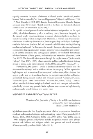 49
SECTION I. Conflict and Upheaval: Underlying Issues
capacity to survive the events of violence is affected by the “historicized particu-
larity of their relationship” to “scattered hegemonies” (Grewal and Kaplan, 1994:
17; Nazir Chaudhry, 2012: 219). Bernice Johnson Reagon and Chandra Talpade
Mohanty argue for women’s “shared survival as the basis for (feminist) solidarity
and resistance” (Visweswaran, 2004: 190).54
Conflict-related gendered and sexualized violence is dependent on the equi-
tability of relations between genders in ordinary times. Structured inequality on
the basis of gender enshrines violence in normal relations that form the basis for
escalation during conflict and upheaval. Therefore, if women face structural dis-
crimination in ordinary times (such as, lower wages), they are likely to face height-
ened discrimination (such as, lack of economic rehabilitation) during/following
conflict and upheaval. Furthermore, the inequity between minority and majority
communities disproportionately impacts minority women in conflict and upheav-
al. In conflict situations and during social upheaval in conflicted democracies,
relations between culture, power, and sexuality are intensified (Foucault, 1980;
Das, 1997). The intensification occurs through the deployment of “performative
violence” (Das, 1985, 1997), where symbolic, public, and exhibitionist violence
is used to coerce social transformation (Dirks, 1996; Juris, 2005; Viliani, 2011).
Furthermore, Das (2007:1) speaks to the reach of extreme violence into “the
recesses of the ordinary” and its residence within the everyday.55
Often a pervasive,
high-impact, and unmonitored instrument of combat, compulsive violence that
targets gender and sex is escalated beyond its ordinary acceptability and further
normalized during violent conflict and episodic upheaval (Concerned Citizens
Tribunal-Gujarat, 2002; International Initiative for Justice, 2003). Conflict-
related sexualized violence is deployed as both a tactic and a weapon and manifests
episodically or over long periods. Social upheaval may witness to high-intensity
and spectacular sexual violence over a short time.
Minorities and LGBTIQA Communities
The pain and the frustration of having to live a difference that has no
name and too many names already.
— Trinh T. Minh-ha (1991: 14)
Myriad examples exist that describe the active relation between state formations,
gendered and sexualized violence, and nationalizing culture (Banerjee et al., 2012;
Butalia, 2000, 2015; Chhachhi, 1998; Das, 2003, 2007; Kazi, 2011; Menon,
1998). Targeted groups and peoples include indigenous peoples, caste groups,
women and children; and religious, ethnic, and gender and sexual minorities
(Chatterjee and Jeganathan, 2000; Guha, 2013).
 