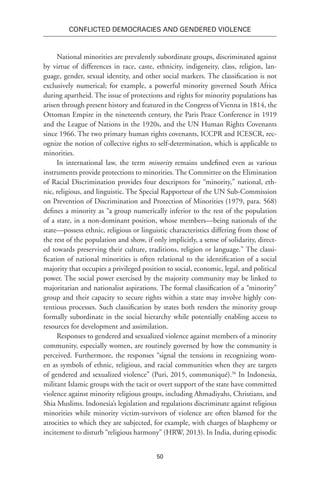 50
Conflicted Democracies and Gendered Violence
National minorities are prevalently subordinate groups, discriminated against
by virtue of differences in race, caste, ethnicity, indigeneity, class, religion, lan-
guage, gender, sexual identity, and other social markers. The classification is not
exclusively numerical; for example, a powerful minority governed South Africa
during apartheid. The issue of protections and rights for minority populations has
arisen through present history and featured in the Congress of Vienna in 1814, the
Ottoman Empire in the nineteenth century, the Paris Peace Conference in 1919
and the League of Nations in the 1920s, and the UN Human Rights Covenants
since 1966. The two primary human rights covenants, ICCPR and ICESCR, rec-
ognize the notion of collective rights to self-determination, which is applicable to
minorities.
In international law, the term minority remains undefined even as various
instruments provide protections to minorities. The Committee on the Elimination
of Racial Discrimination provides four descriptors for “minority,” national, eth-
nic, religious, and linguistic. The Special Rapporteur of the UN Sub-Commission
on Prevention of Discrimination and Protection of Minorities (1979, para. 568)
defines a minority as “a group numerically inferior to the rest of the population
of a state, in a non-dominant position, whose members—being nationals of the
state—possess ethnic, religious or linguistic characteristics differing from those of
the rest of the population and show, if only implicitly, a sense of solidarity, direct-
ed towards preserving their culture, traditions, religion or language.” The classi-
fication of national minorities is often relational to the identification of a social
majority that occupies a privileged position to social, economic, legal, and political
power. The social power exercised by the majority community may be linked to
majoritarian and nationalist aspirations. The formal classification of a “minority”
group and their capacity to secure rights within a state may involve highly con-
tentious processes. Such classification by states both renders the minority group
formally subordinate in the social hierarchy while potentially enabling access to
resources for development and assimilation.
Responses to gendered and sexualized violence against members of a minority
community, especially women, are routinely governed by how the community is
perceived. Furthermore, the responses “signal the tensions in recognizing wom-
en as symbols of ethnic, religious, and racial communities when they are targets
of gendered and sexualized violence” (Puri, 2015, communiqué).56
In Indonesia,
militant Islamic groups with the tacit or overt support of the state have committed
violence against minority religious groups, including Ahmadiyahs, Christians, and
Shia Muslims. Indonesia’s legislation and regulations discriminate against religious
minorities while minority victim-survivors of violence are often blamed for the
atrocities to which they are subjected, for example, with charges of blasphemy or
incitement to disturb “religious harmony” (HRW, 2013). In India, during episodic
 
