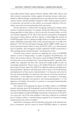 51
SECTION I. Conflict and Upheaval: Underlying Issues
and conflict-related violence against Christian, Muslim, Sikh, Dalit, Adivasi, and
other minority communities, violence against the minority woman is often over-
looked as collateral damage. In political discourse, this often becomes reducible to
a diverse nation’s “minority problem” (Engineer, 1985). Violence against a minori-
ty community and reactions to this violence are necessarily indicative of the sec-
ondary status and structural positioning of the community.
Sexual orientation is another basis of targeting communities during various
contexts of political repression, for example, during the Holocaust in Germany,
during apartheid in South Africa, in Peru in the time of armed conflict, or in the
war in former Yugoslavia (ICTJ, 2015). How does the emasculation of subjugated
men impact wartime alliances and their capacity to acknowledge the existence of
LGBTIQA people? There is a glaring oversight of focus on conflict-related violence
against individuals and groups whose sexual orientation/practice is socially mar-
ginalized.57
The UN Free and Equal Campaign (2012), HRW’s (2009) report on
sexual orientation–based violence in Iraq, and ICTJ’s (2015: n.a.) determination
that in Colombia, “the investigation of abuses suffered by LGBTI communities is
still a pending task for transitional justice” are illuminative of this.
Currently many western countries are deploying the status of LGBTIQA
subjects as tools in foreign policy, to justify occupations (Israel/Palestine), war
(Iran), and economic boycotts. This practice entails dividing LGBTIQA peoples
into those who can be assimilated into “national homosexuality” (generally white,
middle class, cisgender) and those who, along with straight people of color, are
increasingly demonized. Various states in the Global North have claimed to be
protecting the former. Jasbir Puar (2007) has called this splitting and deployment
homonationalism. Bacchetta and Haritaworn (2011) point to several dimensions
and deployments of these tactics: homoationalism 1 or discourses and action by
the state; homonationalism 2 or discourses and action in civil society; homotrans-
naitonalism 1 or the alignment of numerous states in common or convergent
homonationalist discourses and practices; and homotransnationalism 2 or the
alignment of multiple civil societies in common or convergent homonationalist
discourses and practices.
The omission (of recognizing the impact of conflict violence on LGBTIQA
persons) continues, given the homophobic social and official contexts in which a
majority of fact-finding and research is carried out, and the social and legal exclu-
sion and invisibility accorded LGBTIQA communities. Furthermore, ICTJ (2015:
n.a.) notes that “one of the main problems is that these violations are considered
part of ‘ordinary violence,’ instead of being recognized as an intentional strategy
implemented in the context of conflict.”
Indeed this is continuous with the colonial construction of all colonized sub-
jects as anormative, and the erasure of actual LGBTIQA subjects in colonized
 