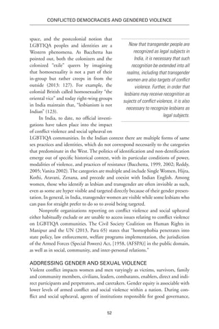 52
Conflicted Democracies and Gendered Violence
space, and the postcolonial notion that
LGBTIQA peoples and identities are a
Western phenomena. As Bacchetta has
pointed out, both the colonizers and the
colonized “exile” queers by imagining
that homosexuality is not a part of their
in-group but rather creeps in from the
outside (2013: 127). For example, the
colonial British called homosexuality “the
oriental vice” and today right-wing groups
in India maintain that, “lesbianism is not
Indian” (123).
In India, to date, no official investi-
gations have taken place into the impact
of conflict violence and social upheaval on
LGBTIQA communities. In the Indian context there are multiple forms of same
sex practices and identities, which do not correspond necessarily to the categories
that predominate in the West. The politics of identification and non-dentification
emerge out of specific historical context, with its particular conditions of power,
modalities of violence, and practices of resistance (Bacchetta, 1999, 2002; Reddy,
2005; Vanita 2002). The categories are multiple and include Single Women, Hijra,
Kothi, Aravani, Zenana, and precede and coexist with Indian English. Among
women, those who identify as lesbian and transgender are often invisible as such,
even as some are hyper visible and targeted directly because of their gender presen-
tation. In general, in India, transgender women are visible while some lesbians who
can pass for straight prefer to do so to avoid being targeted.
Nonprofit organizations reporting on conflict violence and social upheaval
either habitually exclude or are unable to access issues relating to conflict violence
on LGBTIQA communities. The Civil Society Coalition on Human Rights in
Manipur and the UN (2013, Para 65) states that “homophobia penetrates into
state policy, law enforcement, welfare programs implementation, the jurisdiction
of the Armed Forces (Special Powers) Act, [1958, (AFSPA)] in the public domain,
as well as in social, community, and inter-personal relations.”
Addressing Gender and Sexual Violence
Violent conflict impacts women and men varyingly as victims, survivors, family
and community members, civilians, leaders, combatants, enablers, direct and indi-
rect participants and perpetrators, and caretakers. Gender equity is associable with
lower levels of armed conflict and social violence within a nation. During con-
flict and social upheaval, agents of institutions responsible for good governance,
Now that transgender people are
recognized as legal subjects in
India, it is necessary that such
recognition be extended into all
realms, including that transgender
women are also targets of conflict
violence. Further, in order that
lesbians may receive recognition as
sujects of conflict violence, it is also
necessary to recognize lesbians as
legal subjects.
 