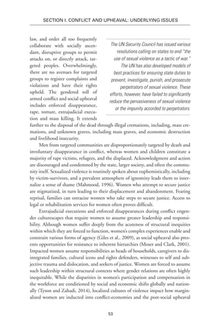 53
SECTION I. Conflict and Upheaval: Underlying Issues
law, and order all too frequently
collaborate with socially ascen-
dant, disruptive groups to permit
attacks on, or directly attack, tar-
geted peoples. Overwhelmingly,
there are no avenues for targeted
groups to register complaints and
violations and have their rights
upheld. The gendered toll of
armed conflict and social upheaval
includes enforced disappearance,
rape, torture, extrajudicial execu-
tion and mass killing. It extends
further to the disposal of the dead through illegal cremations, including, mass cre-
mations, and unknown graves, including mass graves, and economic destruction
and livelihood insecurity.
Men from targeted communities are disproportionately targeted by death and
involuntary disappearance in conflict, whereas women and children constitute a
majority of rape victims, refugees, and the displaced. Acknowledgment and action
are discouraged and condemned by the state, larger society, and often the commu-
nity itself. Sexualized violence is routinely spoken about euphemistically, including
by victim-survivors, and a prevalent atmosphere of ignominy leads them to inter-
nalize a sense of shame (Mahmood, 1996). Women who attempt to secure justice
are stigmatized, in turn leading to their displacement and abandonment. Fearing
reprisal, families can ostracize women who take steps to secure justice. Access to
legal or rehabilitation services for women often proves difficult.
Extrajudicial executions and enforced disappearances during conflict engen-
der culturescapes that require women to assume greater leadership and responsi-
bility. Although women suffer deeply from the acuteness of structural inequities
within which they are forced to function, women’s complex experiences enable and
constrain various forms of agency (Giles et al., 2009), as social upheaval also pres-
ents opportunities for resistance to inherent hierarchies (Moser and Clark, 2001).
Impacted women assume responsibilities as heads of households, caregivers to dis-
integrated families, cultural icons and rights defenders, witnesses to self and sub-
jective trauma and dislocation, and seekers of justice. Women are forced to assume
such leadership within structural contexts where gender relations are often highly
inequitable. While the disparities in women’s participation and compensation in
the workforce are conditioned by social and economic shifts globally and nation-
ally (Tyson and Zahadi, 2014), localized cultures of violence impact how margin-
alized women are inducted into conflict-economies and the post-social upheaval
The UN Security Council has issued various
resolutions calling on states to end “the
use of sexual violence as a tactic of war.”
The UN has also developed models of
best practices for ensuring state duties to
prevent, investigate, punish, and prosecute
perpetrators of sexual violence. These
efforts, however, have failed to significantly
reduce the pervasiveness of sexual violence
or the impunity accorded to perpetrators.
 