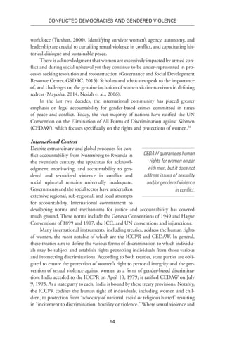 54
Conflicted Democracies and Gendered Violence
workforce (Turshen, 2000). Identifying survivor women’s agency, autonomy, and
leadership are crucial to curtailing sexual violence in conflict, and capacitating his-
torical dialogue and sustainable peace.
There is acknowledgment that women are excessively impacted by armed con-
flict and during social upheaval yet they continue to be under-represented in pro-
cesses seeking resolution and reconstruction (Governance and Social Development
Resource Center, GSDRC, 2015). Scholars and advocates speak to the importance
of, and challenges to, the genuine inclusion of women victim-survivors in defining
redress (Mayesha, 2014; Nesiah et al., 2006).
In the last two decades, the international community has placed greater
emphasis on legal accountability for gender-based crimes committed in times
of peace and conflict. Today, the vast majority of nations have ratified the UN
Convention on the Elimination of All Forms of Discrimination against Women
(CEDAW), which focuses specifically on the rights and protections of women.58
International Context
Despite extraordinary and global processes for con-
flict-accountability from Nuremberg to Rwanda in
the twentieth century, the apparatus for acknowl-
edgment, monitoring, and accountability to gen-
dered and sexualized violence in conflict and
social upheaval remains universally inadequate.
Governments and the social sector have undertaken
extensive regional, sub-regional, and local attempts
for accountability. International commitment to
developing norms and mechanisms for justice and accountability has covered
much ground. These norms include the Geneva Conventions of 1949 and Hague
Conventions of 1899 and 1907, the ICC, and UN conventions and injunctions.
Many international instruments, including treaties, address the human rights
of women, the most notable of which are the ICCPR and CEDAW. In general,
these treaties aim to define the various forms of discrimination to which individu-
als may be subject and establish rights protecting individuals from those various
and intersecting discriminations. According to both treaties, state parties are obli-
gated to ensure the protection of women’s right to personal integrity and the pre-
vention of sexual violence against women as a form of gender-based discrimina-
tion. India acceded to the ICCPR on April 10, 1979; it ratified CEDAW on July
9, 1993. As a state party to each, India is bound by these treaty provisions. Notably,
the ICCPR codifies the human right of individuals, including women and chil-
dren, to protection from “advocacy of national, racial or religious hatred” resulting
in “incitement to discrimination, hostility or violence.” Where sexual violence and
CEDAW guarantees human
rights for women on par
with men, but it does not
address issues of sexuality
and/or gendered violence
in conflict.
 