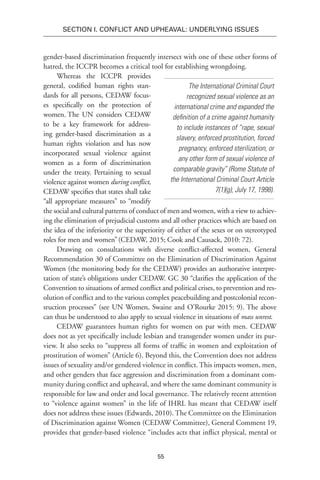 55
SECTION I. Conflict and Upheaval: Underlying Issues
gender-based discrimination frequently intersect with one of these other forms of
hatred, the ICCPR becomes a critical tool for establishing wrongdoing.
Whereas the ICCPR provides
general, codified human rights stan-
dards for all persons, CEDAW focus-
es specifically on the protection of
women. The UN considers CEDAW
to be a key framework for address-
ing gender-based discrimination as a
human rights violation and has now
incorporated sexual violence against
women as a form of discrimination
under the treaty. Pertaining to sexual
violence against women during conflict,
CEDAW specifies that states shall take
“all appropriate measures” to “modify
the social and cultural patterns of conduct of men and women, with a view to achiev-
ing the elimination of prejudicial customs and all other practices which are based on
the idea of the inferiority or the superiority of either of the sexes or on stereotyped
roles for men and women”(CEDAW, 2015; Cook and Causack, 2010: 72).
Drawing on consultations with diverse conflict-affected women, General
Recommendation 30 of Committee on the Elimination of Discrimination Against
Women (the monitoring body for the CEDAW) provides an authorative interpre-
tation of state’s obligations under CEDAW. GC 30 “clarifies the application of the
Convention to situations of armed conflict and political crises, to prevention and res-
olution of conflict and to the various complex peacebuilding and postcolonial recon-
sruction processes” (see UN Women, Swaine and O’Rourke 2015: 9). The above
can thus be understood to also apply to sexual violence in situations of mass unrest.
CEDAW guarantees human rights for women on par with men. CEDAW
does not as yet specifically include lesbian and transgender women under its pur-
view. It also seeks to “suppress all forms of traffic in women and exploitation of
prostitution of women” (Article 6). Beyond this, the Convention does not address
issues of sexuality and/or gendered violence in conflict. This impacts women, men,
and other genders that face aggression and discrimination from a dominant com-
munity during conflict and upheaval, and where the same dominant community is
responsible for law and order and local governance. The relatively recent attention
to “violence against women” in the life of IHRL has meant that CEDAW itself
does not address these issues (Edwards, 2010). The Committee on the Elimination
of Discrimination against Women (CEDAW Committee), General Comment 19,
provides that gender-based violence “includes acts that inflict physical, mental or
The International Criminal Court
recognized sexual violence as an
international crime and expanded the
definition of a crime against humanity
to include instances of “rape, sexual
slavery, enforced prostitution, forced
pregnancy, enforced sterilization, or
any other form of sexual violence of
comparable gravity” (Rome Statute of
the International Criminal Court Article
7(1)(g), July 17, 1998).
 