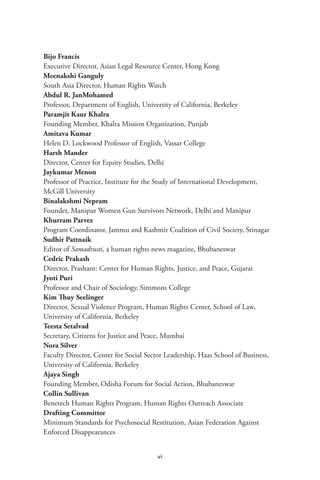 vi
Bijo Francis
Executive Director, Asian Legal Resource Center, Hong Kong
Meenakshi Ganguly
South Asia Director, Human Rights Watch
Abdul R. JanMohamed
Professor, Department of English, University of California, Berkeley
Paramjit Kaur Khalra
Founding Member, Khalra Mission Organization, Punjab
Amitava Kumar
Helen D. Lockwood Professor of English, Vassar College
Harsh Mander
Director, Center for Equity Studies, Delhi
Jaykumar Menon
Professor of Practice, Institute for the Study of International Development,
McGill University
Binalakshmi Nepram
Founder, Manipur Women Gun Survivors Network, Delhi and Manipur
Khurram Parvez
Program Coordinator, Jammu and Kashmir Coalition of Civil Society, Srinagar
Sudhir Pattnaik
Editor of Samadrusti, a human rights news magazine, Bhubaneswar
Cedric Prakash
Director, Prashant: Center for Human Rights, Justice, and Peace, Gujarat
Jyoti Puri
Professor and Chair of Sociology, Simmons College
Kim Thuy Seelinger
Director, Sexual Violence Program, Human Rights Center, School of Law,
University of California, Berkeley
Teesta Setalvad
Secretary, Citizens for Justice and Peace, Mumbai
Nora Silver
Faculty Director, Center for Social Sector Leadership, Haas School of Business,
University of California, Berkeley
Ajaya Singh
Founding Member, Odisha Forum for Social Action, Bhubaneswar
Collin Sullivan
Benetech Human Rights Program, Human Rights Outreach Associate
Drafting Committee
Minimum Standards for Psychosocial Restitution, Asian Federation Against
Enforced Disappearances
 