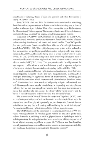 56
Conflicted Democracies and Gendered Violence
sexual harm or suffering, threats of such acts, coercion and other deprivations of
liberty” (CEDAW, 1992).
Since CEDAW came into force, the international community has increasingly
focused on violence against women in domestic and intimate settings, and in times of
conflict, as a human rights violation. These efforts are manifest in the Declaration on
the Elimination of Violence against Women, as well as in several General Assembly
resolutions focused specifically on targeted sexual violence against women.
In addition to CEDAW, the Convention on the Rights of the Child (CRC)
contains several provisions particularly relevant to female child victims of sexual
violence during situations of civil unrest and armed conflict. The CRC specifies
that state parties must “protect the child from all forms of sexual exploitation and
sexual abuse” (CRC, 1989). The explicit language used in this article makes clear
that human rights law prohibits sexual abuse against children under any circum-
stances (CRC, 1989). Additionally, during times of armed conflict where IHL also
applies, the CRC specifies that state parties must “ensure respect for [the] rules of
international humanitarian law applicable to them in armed conflicts which are
relevant to the child” (CRC, 1989). This provision includes the obligation of the
state to protect children from acts of sexual violence as well as a general obligation
of the state to minimize harm to civilians, including children (CRC, 1989).
Overall, international human rights treaties and declarations stress that wom-
en are frequently subject to “double and triple marginalization,” stemming from
“multiple intersecting or aggravated forms of discrimination,” including gen-
der-based discrimination, which intersects with discrimination based on “other-
ness” (for example, race, caste, ethnicity, indigeneity, religion, and economic sta-
tus). Consequently, states must be mindful that, in responding to crimes of sexual
violence, they do not inadvertently re-victimize and thus must take measures to
ensure that remedies take into account the identity of the victim-survivor and the
nature of the individual and collective trauma they have experienced.
The International Criminal Tribunal for the former Yugoslavia (ICTY, 1998:
n.a.) defines sexual violence as “serious abuses of a sexual nature inflicted upon the
physical and moral integrity of a person by means of coercion, threat of force or
intimidation in a way that is degrading and humiliating for the victim’s dignity.”
No international human rights treaty prohibits violence against women.
The UN Declaration on the Elimination of Violence against Women (1993) pro-
vides a working definition for “violence against women” as “any act of gender-based
violence that results in, or is likely to result in, physical, sexual or psychological harm or
suffering to women, including threats of such acts, coercion or arbitrary deprivation of
liberty, whether occurring in public or in private life.”59
Of these acts, there has of late
been a hyper attentiveness to sexual harm against women, as women’s groups and allies
have challenged these means to subjugate and dehumanize women.60
 