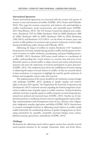 57
SECTION I. Conflict and Upheaval: Underlying Issues
International Agreements
Various international agreements are concerned with the security and sanctity of
women in areas and situations of conflict (GSDRC, 2015; Swaine and O’Rourke,
2015). They argue for women’s constructive and inclusive role and leadership in
conflict transformation, social reconstruction, and sustainable peace (GSDRC,
2015; PeaceWomen, 2015). The UN Security Council has adopted seven resolu-
tions—Resolution 1325 (in 2000); Resolution 1820 (in 2008); Resolution 1888
(in 2009); Resolution 1889 (in 2009); Resolution 1960 (in 2010); Resolution
2106 (2013); and Resolution 2122 (2013)—on the theme of women, peace and
security to offer guidance on necessary steps to preserve and protect women’s rights
during and following conflict (Swaine and O’Rourke, 2015).
Addressing the impact of conflict on women, Resolution 1325 “mandate[s]
the protection of women and girls during and after conflict and the greater involve-
ment of women in conflict resolution, peacekeeping, and peace-building process-
es” (GSDRC, 2015). Resolution 1820 names sexual violence as a mechanism of
conflict, understanding that “sexual violence as a security issue and tactic of war
demand[s] parties to armed conflict to adopt concrete prevention and protection
measures and assert the importance of women’s participation in peace processes”
(GSDRC, 2015). The resolutions have driven the establishment of norms relating
to addressing the impact of sexual violence in conflict. As they are currently absent
in these resolutions, it is important to highlight the need for specific inclusivity of
lesbians and transgender women under their purview.
The implementation of the norms detailed by the resolutions remains fraught
with challenges (GSDRC, 2015). Speaking to “gender equality and women’s
rights in the post-2015 agenda,” the Organization for Economic Cooperation and
Development (2015) reiterated concerns regarding the limited assignment of pri-
orities to address issues of gender equity in conflict situations. Technical solutions
and short-term fixes to gender equity in conflict situations are more frequently pri-
oritized over political and structural issues (GSDRC, 2015). Another set of com-
plications pertains to mediating women’s concerns regarding gender equity, leader-
ship, and participation with heterogeneous issues of race, ethnicity, caste, religion,
class, indigeneity, sexuality, legal status, and ability (GSDRC, 2015). Attentiveness
to women’s meaningful inclusion in addressing sexual violence in conflict would
enable frameworks for transforming relations of gender, bringing focus on devel-
oping mechanisms for equitable, sustainable structural changes across culture,
political economy, government, and judiciary (GSDRC, 2015).
Challenges
Mechanisms for addressing sexual violence against women have recently received
much-required attention in, for example, Guatemala, India, and South Africa.
 