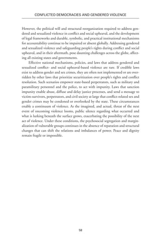 58
Conflicted Democracies and Gendered Violence
However, the political will and structural reorganization required to address gen-
dered and sexualized violence in conflict and social upheaval, and the development
of legal frameworks and durable, symbolic, and practical institutional mechanisms
for accountability continue to be impaired or absent globally. Addressing gendered
and sexualized violence and safeguarding people’s rights during conflict and social
upheaval, and in their aftermath, pose daunting challenges across the globe, affect-
ing all existing states and governments.
Effective national mechanisms, policies, and laws that address gendered and
sexualized conflict- and social upheaval-based violence are rare. If credible laws
exist to address gender and sex crimes, they are often not implemented or are over-
ridden by other laws that prioritize securitization over people’s rights and conflict
resolution. Such scenarios empower state-based perpetrators, such as military and
paramilitary personnel and the police, to act with impunity. Laws that sanction
impunity enable abuse, diffuse and delay justice processes, and send a message to
victim-survivors, perpetrators, and civil society at large that conflict-related sex and
gender crimes may be condoned or overlooked by the state. These circumstances
enable a continuum of violence. As the imagined, and actual, threat of the next
event of oncoming violence looms, public silence regarding what occurred and
what is lurking beneath the surface grows, exacerbating the possibility of the next
act of violence. Under these conditions, the psychosocial segregation and margin-
alization of vulnerable groups continues in the absence of reparation and structural
changes that can shift the relations and imbalances of power. Peace and dignity
remain fragile or impossible.
 