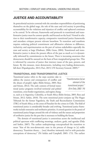 59
SECTION I. Conflict and Upheaval: Underlying Issues
Justice and Accountability
As postcolonial societies contend with the attendant responsibilities of positioning
themselves on the global stage, the role of the state and civil society in providing
accountability for the violations and injustices of conflict and upheaval continues
to be central. To be relevant, frameworks and protocols in transitional and trans-
formative justice must be context specific and focused on the local. Viewed in rela-
tion to their transformative capacity, comparative transitional justice frameworks
and attendant critiques present relevant knowhow. To transition and transform
requires enduring political commitment and affirmative relations to difference,
inclusivity, and experimentation on the part of various stakeholders especially the
state and society at large (Dudouet, 2006; Gross, 2004). Transitional and trans-
formative justice is about the present effects of the past as much as it is dynami-
cally informed by commitments to the future. There is increasing awareness that
democracies should be assessed on the basis of how marginalized groups fare. This
is informed by concerns of justice that intersect issues of the past, present, and
future. By this measure, most democracies, including even leading democracies,
fall short (Papadopoulos, 2013; Puri, 2015; UN Secretary General, 2009).61
Transitional and Transformative Justice
Transitional justice refers to the steps societies take to
address the sources and consequences of conflict and
the abuses of people’s rights (Roht-Arriaza, 2005; Ross
and Sriram, 2012). The early contexts of formal transi-
tional justice programs involved territorial and politicl
transitions, cross-border negotiations, and regime chang-
es, such as in Argentina, Colombia, or South Africa (Roht-Arriaza, 2005; Ross and
Sriram, 2012; Sarkin, 2010). The term transitional justice conjures up The Hague
Tribunals for the former Yugoslavia, the Truth and Reconciliation Commissions
(TRC) of South Africa, or the arrest of Pinochet for the crimes in Chile. The field of
transitional justice is considerably broader and evolving. Transitional justice frame-
works include restorative and retributive priorities. A central question in the praxis of
transitional justice hinges around the role of violence and the nature and proportion
of retributive justice for the past that is necessary to building the future.
The domain of transitional justice is contentious across the intellectual and
political spectrum with conflicting meanings, analyses, goals, and agendas (Daly
and Sarkin, 2007). The earliest underpinnings conceptualized the transition to
mean “that of the non-democratic state in the process of change to [a] stable
democracy. Transition theory… [was] therefore intimately tied in with particular
conceptions of democracy” (Ní Aoláin and Campbell, 2005: 173). The earliest
“Transformation [is] an
element of the
transitional project.”
(Erin Daly, 2002: 74)
 