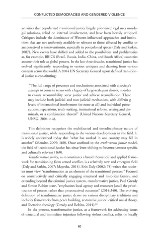60
Conflicted Democracies and Gendered Violence
activities that popularized transitional justice largely prioritized legal over non-le-
gal solutions, relied on external involvement, and have been heavily critiqued.
Critiques include the dominance of Western-influenced approaches and institu-
tions that are not uniformly available or relevant to those affected by conflict or
are perceived as interventionist, especially in postcolonial spaces (Daly and Sarkin,
2007). New events have shifted and added to the possibilities and problematics
as, for example, BRICS (Brazil, Russia, India, China, and South Africa) countries
assume their role as global powers. In the last three decades, transitional justice has
evolved significantly, responding to various critiques and drawing from various
contexts across the world. A 2004 UN Secretary General report defined transition-
al justice as constituting:
“The full range of processes and mechanisms associated with a society’s
attempt to come to terms with a legacy of large-scale past abuses, in order
to ensure accountability, serve justice and achieve reconciliation. These
may include both judicial and non-judicial mechanism, with differin g
levels of international involvement (or none at all) and individual prose-
cutions, reparations, truth-seeking, institutional reform, vetting and dis-
missals, or a combination thereof” (United Nations Secretary General,
UNSG, 2004: n.a).
This definition recognizes the multifaceted and interdisciplinary nature of
transitional justice, while responding to the various developments in the field. It
is widely understood today that “what has worked in one country may fail in
another” (Mendez, 2009: 160). Once confined to the truth versus justice model,
the field of transitional justice has since been shifting to become context specific
and culturally relevant (160).
Transformative justice, as it constitutes a broad theoretical and applied frame-
work for transitioning from armed conflict, is a relatively new and emergent field
(Daly and Sarkin, 2007; Mayesha, 2014). Erin Daly (2002: 74) writes that societ-
ies must view “transformation as an element of the transitional process.” Focused
on constructively and critically engaging structural and historical factors, and
extending beyond the criminal justice system, transformative justice, Paul Gready
and Simon Robins state, “emphasizes local agency and resources [and] the priori-
tization of process rather than preconceived outcomes” (2014:340). The evolving
definition of transformative justice draws on various disciplinary traditions and
includes frameworks from peace building, restorative justice, critical social theory,
and liberation theology (Gready and Robins, 2014).62
In the present, transformative justice, as a framework for addressing issues
of structural and immediate injustices following violent conflict, relies on locally
 