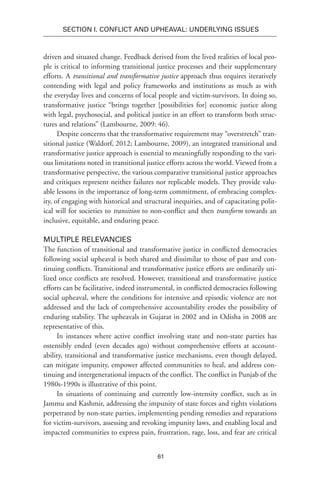 61
SECTION I. Conflict and Upheaval: Underlying Issues
driven and situated change. Feedback derived from the lived realities of local peo-
ple is critical to informing transitional justice processes and their supplementary
efforts. A transitional and transformative justice approach thus requires iteratively
contending with legal and policy frameworks and institutions as much as with
the everyday lives and concerns of local people and victim-survivors. In doing so,
transformative justice “brings together [possibilities for] economic justice along
with legal, psychosocial, and political justice in an effort to transform both struc-
tures and relations” (Lambourne, 2009: 46).
Despite concerns that the transformative requirement may “overstretch” tran-
sitional justice (Waldorf, 2012; Lambourne, 2009), an integrated transitional and
transformative justice approach is essential to meaningfully responding to the vari-
ous limitations noted in transitional justice efforts across the world. Viewed from a
transformative perspective, the various comparative transitional justice approaches
and critiques represent neither failures nor replicable models. They provide valu-
able lessons in the importance of long-term commitment, of embracing complex-
ity, of engaging with historical and structural inequities, and of capacitating polit-
ical will for societies to transition to non-conflict and then transform towards an
inclusive, equitable, and enduring peace.
Multiple Relevancies
The function of transitional and transformative justice in conflicted democracies
following social upheaval is both shared and dissimilar to those of past and con-
tinuing conflicts. Transitional and transformative justice efforts are ordinarily uti-
lized once conflicts are resolved. However, transitional and transformative justice
efforts can be facilitative, indeed instrumental, in conflicted democracies following
social upheaval, where the conditions for intensive and episodic violence are not
addressed and the lack of comprehensive accountability erodes the possibility of
enduring stability. The upheavals in Gujarat in 2002 and in Odisha in 2008 are
representative of this.
In instances where active conflict involving state and non-state parties has
ostensibly ended (even decades ago) without comprehensive efforts at account-
ability, transitional and transformative justice mechanisms, even though delayed,
can mitigate impunity, empower affected communities to heal, and address con-
tinuing and intergenerational impacts of the conflict. The conflict in Punjab of the
1980s-1990s is illustrative of this point.
In situations of continuing and currently low-intensity conflict, such as in
Jammu and Kashmir, addressing the impunity of state forces and rights violations
perpetrated by non-state parties, implementing pending remedies and reparations
for victim-survivors, assessing and revoking impunity laws, and enabling local and
impacted communities to express pain, frustration, rage, loss, and fear are critical
 