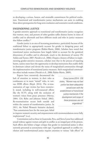 62
Conflicted Democracies and Gendered Violence
to developing a serious, honest, and attainable commitment for political resolu-
tion. Transitional and transformative justice mechanisms can assist in enabling
these above prerequisites for long-term resolution and restorative social conditions.
Engendering Justice
A gender-attentive approach to transitional and transformative justice recognizes
that women, men, and persons of other genders suffer distinct harms in times of
conflict and its aftermath and have different needs and roles in justice measures
that follow conflict.63
Gender justice is an area of increasing prominence, particularly because of the
traditional failure to appropriately account for gender in designing peace and
transformative justice programs (Rubio-Marín, 2006). Scholars have noted that
transitional justice mechanisms have largely failed to account for the gendered
dimensions of conflict and its aftermath, much to the detriment of society (Ní
Aoláin and Turner, 2007; Nesiah et al., 2006). Despite a history of failure in imple-
menting gender-attentive measures, scholars note that in the process of repairing
harms, nation-states have the opportunity to develop institutions that enable shifts
in dominant culture and elevate the status of marginalized communities through
the implementation of transitional justice measures. Such marginalized communi-
ties often include women (Nesiah et al., 2006; Rubio-Marín, 2009).
Experts have extensively documented the
lack of attention to women, in their roles as
combatants or in more “mixed” roles, in vari-
ous DDR efforts (Boyd, 2014). The re-trau-
matization of rape victims has been extensive-
ly noted, including in well-resourced efforts
like the ICTY, along with the exclusion of
women’s voices from peace processes (Mertus,
2004: 124; Rehn and Johnson Sirleaf, 2002).
Re-traumatization occurs both outside and
within the context of transformative justice. In
2011, the Nobel Women’s Initiative declared,
“Past commissions have for the most part, failed
to improve women’s security and empowerment with recommendations never fully
implemented” (n.a).
Commissions such as those in Guatemala, Peru, and Sierra Leone have addressed
sexual violence against women and girls in conflict as an integral part of the process.
Such efforts also bolster a larger critique that gender in transitional justice is often
narrowly presumed as synonymous with rape. A gendered approach to conflict res-
olution and transformational justice requires attention to various “side effects” of
Corey Levine (2014: 129)
states, “Women may not feel
justice has been adequately
served even with the
establishment of transitional
justice mechanists if the
development and scope of
these processes are not
engendered.”
 
