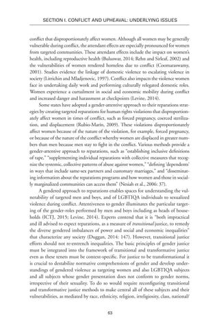 63
SECTION I. Conflict and Upheaval: Underlying Issues
conflict that disproportionately affect women. Although all women may be generally
vulnerable during conflict, the attendant effects are especially pronounced for women
from targeted communities. These attendant effects include the impact on women’s
health, including reproductive health (Buluswar, 2014; Rehn and Sirleaf, 2002) and
the vulnerabilities of women rendered homeless due to conflict (Coomaraswamy,
2001). Studies evidence the linkage of domestic violence to escalating violence in
society (Litrichin and Mladjenovic, 1997). Conflict also impacts the violence women
face in undertaking daily work and performing culturally relegated domestic roles.
Women experience a curtailment in social and economic mobility during conflict
and increased danger and harassment at checkpoints (Levine, 2014).
Some states have adopted a gender-attentive approach to their reparations strat-
egies by creating targeted reparations for human rights violations that disproportion-
ately affect women in times of conflict, such as forced pregnancy, coerced steriliza-
tion, and displacement (Rubio-Marín, 2009). These violations disproportionately
affect women because of the nature of the violation, for example, forced pregnancy,
or because of the nature of the conflict whereby women are displaced in greater num-
bers than men because men stay to fight in the conflict. Various methods provide a
gender-attentive approach to reparations, such as “establishing inclusive definitions
of rape,” “supplementing individual reparations with collective measures that recog-
nize the systemic, collective patterns of abuse against women,” “defining ‘dependents’
in ways that include same-sex partners and customary marriages,” and “disseminat-
ing information about the reparations programs and how women and those in social-
ly marginalized communities can access them” (Nesiah et al., 2006: 37).
A gendered approach to reparations enables spaces for understanding the vul-
nerability of targeted men and boys, and of LGBTIQA individuals to sexualized
violence during conflict. Attentiveness to gender illuminates the particular target-
ing of the gender-roles performed by men and boys including as heads of house-
holds (ICTJ, 2015; Levine, 2014). Experts contend that it is “both impractical
and ill advised to expect reparations, as a measure of transitional justice, to remedy
the diverse gendered imbalances of power and social and economic inequalities”
that characterize any society (Duggan, 2014: 147). However, transitional justice
efforts should not re-entrench inequalities. The basic principles of gender justice
must be integrated into the framework of transitional and transformative justice
even as these tenets must be context-specific. For justice to be transformational it
is crucial to destabilize normative comprehensions of gender and develop under-
standings of gendered violence as targeting women and also LGBTIQA subjects
and all subjects whose gender presentation does not conform to gender norms,
irrespective of their sexuality. To do so would require reconfiguring transitional
and transformative justice methods to make central all of these subjects and their
vulnerabilities, as mediated by race, ethnicity, religion, irreligiosity, class, national/
 