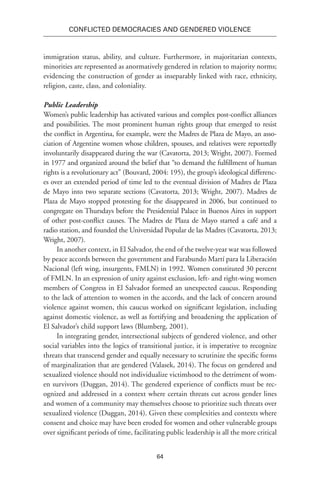 64
Conflicted Democracies and Gendered Violence
immigration status, ability, and culture. Furthermore, in majoritarian contexts,
minorities are represented as anormatively gendered in relation to majority norms;
evidencing the construction of gender as inseparably linked with race, ethnicity,
religion, caste, class, and coloniality.
Public Leadership
Women’s public leadership has activated various and complex post-conflict alliances
and possibilities. The most prominent human rights group that emerged to resist
the conflict in Argentina, for example, were the Madres de Plaza de Mayo, an asso-
ciation of Argentine women whose children, spouses, and relatives were reportedly
involuntarily disappeared during the war (Cavatorta, 2013; Wright, 2007). Formed
in 1977 and organized around the belief that “to demand the fulfillment of human
rights is a revolutionary act” (Bouvard, 2004: 195), the group’s ideological differenc-
es over an extended period of time led to the eventual division of Madres de Plaza
de Mayo into two separate sections (Cavatorta, 2013; Wright, 2007). Madres de
Plaza de Mayo stopped protesting for the disappeared in 2006, but continued to
congregate on Thursdays before the Presidential Palace in Buenos Aires in support
of other post-conflict causes. The Madres de Plaza de Mayo started a café and a
radio station, and founded the Universidad Popular de las Madres (Cavatorta, 2013;
Wright, 2007).
In another context, in El Salvador, the end of the twelve-year war was followed
by peace accords between the government and Farabundo Martí para la Liberación
Nacional (left wing, insurgents, FMLN) in 1992. Women constituted 30 percent
of FMLN. In an expression of unity against exclusion, left- and right-wing women
members of Congress in El Salvador formed an unexpected caucus. Responding
to the lack of attention to women in the accords, and the lack of concern around
violence against women, this caucus worked on significant legislation, including
against domestic violence, as well as fortifying and broadening the application of
El Salvador’s child support laws (Blumberg, 2001).
In integrating gender, intersectional subjects of gendered violence, and other
social variables into the logics of transitional justice, it is imperative to recognize
threats that transcend gender and equally necessary to scrutinize the specific forms
of marginalization that are gendered (Valasek, 2014). The focus on gendered and
sexualized violence should not individualize victimhood to the detriment of wom-
en survivors (Duggan, 2014). The gendered experience of conflicts must be rec-
ognized and addressed in a context where certain threats cut across gender lines
and women of a community may themselves choose to prioritize such threats over
sexualized violence (Duggan, 2014). Given these complexities and contexts where
consent and choice may have been eroded for women and other vulnerable groups
over significant periods of time, facilitating public leadership is all the more critical
 