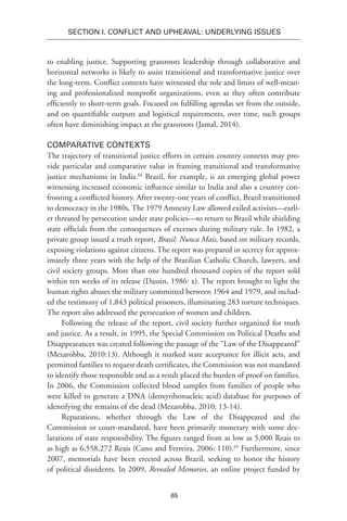 65
SECTION I. Conflict and Upheaval: Underlying Issues
to enabling justice. Supporting grassroots leadership through collaborative and
horizontal networks is likely to assist transitional and transformative justice over
the long-term. Conflict contexts have witnessed the role and limits of well-mean-
ing and professionalized nonprofit organizations, even as they often contribute
efficiently to short-term goals. Focused on fulfilling agendas set from the outside,
and on quantifiable outputs and logistical requirements, over time, such groups
often have diminishing impact at the grassroots (Jamal, 2014).
Comparative Contexts
The trajectory of transitional justice efforts in certain country contexts may pro-
vide particular and comparative value in framing transitional and transformative
justice mechanisms in India.64
Brazil, for example, is an emerging global power
witnessing increased economic influence similar to India and also a country con-
fronting a conflicted history. After twenty-one years of conflict, Brazil transitioned
to democracy in the 1980s. The 1979 Amnesty Law allowed exiled activists—earli-
er threated by persecution under state policies—to return to Brazil while shielding
state officials from the consequences of excesses during military rule. In 1982, a
private group issued a truth report, Brasil: Nunca Mais, based on military records,
exposing violations against citizens. The report was prepared in secrecy for approx-
imately three years with the help of the Brazilian Catholic Church, lawyers, and
civil society groups. More than one hundred thousand copies of the report sold
within ten weeks of its release (Dassin, 1986: x). The report brought to light the
human rights abuses the military committed between 1964 and 1979, and includ-
ed the testimony of 1,843 political prisoners, illuminating 283 torture techniques.
The report also addressed the persecution of women and children.
Following the release of the report, civil society further organized for truth
and justice. As a result, in 1995, the Special Commission on Political Deaths and
Disappearances was created following the passage of the “Law of the Disappeared”
(Mezarobba, 2010:13). Although it marked state acceptance for illicit acts, and
permitted families to request death certificates, the Commission was not mandated
to identify those responsible and as a result placed the burden of proof on families.
In 2006, the Commission collected blood samples from families of people who
were killed to generate a DNA (deoxyribonucleic acid) database for purposes of
identifying the remains of the dead (Mezarobba, 2010: 13-14).
Reparations, whether through the Law of the Disappeared and the
Commission or court-mandated, have been primarily monetary with some dec-
larations of state responsibility. The figures ranged from as low as 5,000 Reais to
as high as 6,558,272 Reais (Cano and Ferreira, 2006: 110).65
Furthermore, since
2007, memorials have been erected across Brazil, seeking to honor the history
of political dissidents. In 2009, Revealed Memories, an online project funded by
 