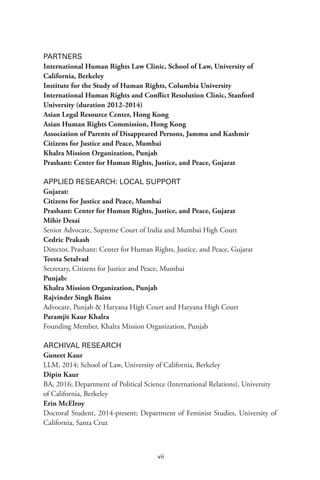 vii
PARTNERS
International Human Rights Law Clinic, School of Law, University of
California, Berkeley
Institute for the Study of Human Rights, Columbia University
International Human Rights and Conflict Resolution Clinic, Stanford
University (duration 2012-2014)
Asian Legal Resource Center, Hong Kong
Asian Human Rights Commission, Hong Kong
Association of Parents of Disappeared Persons, Jammu and Kashmir
Citizens for Justice and Peace, Mumbai
Khalra Mission Organization, Punjab
Prashant: Center for Human Rights, Justice, and Peace, Gujarat
APPLIED RESEARCH: LOCAL SUPPORT
Gujarat:
Citizens for Justice and Peace, Mumbai
Prashant: Center for Human Rights, Justice, and Peace, Gujarat
Mihir Desai
Senior Advocate, Supreme Court of India and Mumbai High Court
Cedric Prakash
Director, Prashant: Center for Human Rights, Justice, and Peace, Gujarat
Teesta Setalvad
Secretary, Citizens for Justice and Peace, Mumbai
Punjab:
Khalra Mission Organization, Punjab
Rajvinder Singh Bains
Advocate, Punjab & Haryana High Court and Haryana High Court
Paramjit Kaur Khalra
Founding Member, Khalra Mission Organization, Punjab
ARCHIVAL RESEARCH
Guneet Kaur
LLM, 2014; School of Law, University of California, Berkeley
Dipin Kaur
BA, 2016; Department of Political Science (International Relations), University
of California, Berkeley
Erin McElroy
Doctoral Student, 2014-present; Department of Feminist Studies, University of
California, Santa Cruz
 