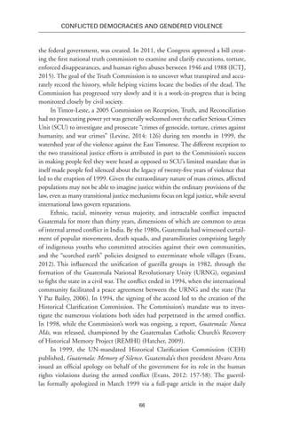 66
Conflicted Democracies and Gendered Violence
the federal government, was created. In 2011, the Congress approved a bill creat-
ing the first national truth commission to examine and clarify executions, torture,
enforced disappearances, and human rights abuses between 1946 and 1988 (ICTJ,
2015). The goal of the Truth Commission is to uncover what transpired and accu-
rately record the history, while helping victims locate the bodies of the dead. The
Commission has progressed very slowly and it is a work-in-progress that is being
monitored closely by civil society.
In Timor-Leste, a 2005 Commission on Reception, Truth, and Reconciliation
had no prosecuting power yet was generally welcomed over the earlier Serious Crimes
Unit (SCU) to investigate and prosecute “crimes of genocide, torture, crimes against
humanity, and war crimes” (Levine, 2014: 126) during ten months in 1999, the
watershed year of the violence against the East Timorese. The different reception to
the two transitional justice efforts is attributed in part to the Commission’s success
in making people feel they were heard as opposed to SCU’s limited mandate that in
itself made people feel silenced about the legacy of twenty-five years of violence that
led to the eruption of 1999. Given the extraordinary nature of mass crimes, affected
populations may not be able to imagine justice within the ordinary provisions of the
law, even as many transitional justice mechanisms focus on legal justice, while several
international laws govern reparations.
Ethnic, racial, minority versus majority, and intractable conflict impacted
Guatemala for more than thirty years, dimensions of which are common to areas
of internal armed conflict in India. By the 1980s, Guatemala had witnessed curtail-
ment of popular movements, death squads, and paramilitaries comprising largely
of indigenous youths who committed atrocities against their own communities,
and the “scorched earth” policies designed to exterminate whole villages (Evans,
2012). This influenced the unification of guerilla groups in 1982, through the
formation of the Guatemala National Revolutionary Unity (URNG), organized
to fight the state in a civil war. The conflict ended in 1994, when the international
community facilitated a peace agreement between the URNG and the state (Paz
Y Paz Bailey, 2006). In 1994, the signing of the accord led to the creation of the
Historical Clarification Commission. The Commission’s mandate was to inves-
tigate the numerous violations both sides had perpetrated in the armed conflict.
In 1998, while the Commission’s work was ongoing, a report, Guatemala: Nunca
Más, was released, championed by the Guatemalan Catholic Church’s Recovery
of Historical Memory Project (REMHI) (Hatcher, 2009).
In 1999, the UN-mandated Historical Clarification Commission (CEH)
published, Guatemala: Memory of Silence. Guatemala’s then president Alvaro Arzu
issued an official apology on behalf of the government for its role in the human
rights violations during the armed conflict (Evans, 2012: 157-58). The guerril-
las formally apologized in March 1999 via a full-page article in the major daily
 