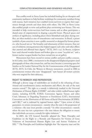 68
Conflicted Democracies and Gendered Violence
Post-conflict work in Sierra Leone has included funding for art therapists and
community mediators to help facilitate workshops for community members living
with trauma. Such initiatives have enabled victim-survivors to express their expe-
riences through artwork and share them with others. The TRC in Sierra Leone
also enabled people to write and perform plays envisioning new futures. This was
intended to help victim-survivors heal from trauma and to allow participants a
shared sense of empowerment in shaping a peaceful future. Physical spaces and
artifacts of significance, including places where bloodshed took place during con-
flict, are often marked as sites of remembrance and restoration. In Brazil, a prison
symbolic of past atrocities is now a public memorial co-designed by former prison-
ers, who focused not on “the brutality and inhumanity of their torturers, [but on]
acts of solidarity among prisoners that helped support each other and other efforts
that asserted and affirmed their dignity” (ICTJ, 2015: n.a). In Bosnia, sculptors
have used charred wooden beams and broken glass to create “recycled art,” and a
former nuclear weapon bunker has been turned into an art gallery.
Monuments have been erected in various conflict and post-conflict contexts.
In Sri Lanka, since 2000, a monument to the disappeared displayed passport-sized
photographs of those who remain lost, and has since become a convening space for
families on Sri Lanka’s National Day for the Commemoration of the Disappeared
(ICTJ, 2015). In Chile, the Women in Memory monument, erected in 2006 to
commemorate women who were “disappeared,” now honors all women activists
who were targeted for their advocacy.
Right to Remedy and Reparation
Although a diverse range of stakeholders are involved in the reframing of tran-
sitional and transformative justice mechanisms and efforts, the role of the state
remains central.66
The right to a remedy is definitively marked in the Universal
Declaration of Human Rights (UDHR)67
and other widely ratified human rights
treaties, including ICCPR, ICPED, Convention Against Torture and other
Cruel, Inhuman, or Degrading Treatment or Punishment (CAT), International
Convention on the Elimination of All Forms of Racial Discrimination (ICERD),
and CRC,68
and is endorsed by regional human rights.69
Upon review of these
guarantees, in certain circumstances—namely when the state is the perpetrator of
a violation—the state must provide a remedy.70
In other circumstances—namely
where the state was not a perpetrator—the state inheres the obligation to ensure
that individuals can access a remedy for rights violations.71
In 2005, the UN General Assembly adopted the “Basic Principles and
Guidelines on the Right to a Remedy and Reparation for Victims of Gross
Violations of International Human Rights Law and Serious Violations of
IHL.”72
The Principles and Guidelines highlight that “the impunity issue and the
 