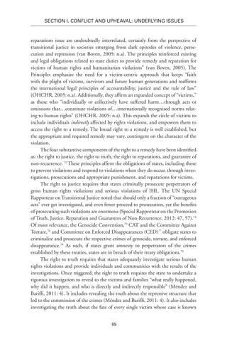 69
SECTION I. Conflict and Upheaval: Underlying Issues
reparations issue are undoubtedly interrelated, certainly from the perspective of
transitional justice in societies emerging from dark episodes of violence, perse-
cution and repression (van Boven, 2005: n.a). The principles reinforced existing
and legal obligations related to state duties to provide remedy and reparation for
victims of human rights and humanitarian violations” (van Boven, 2005). The
Principles emphasize the need for a victim-centric approach that keeps “faith
with the plight of victims, survivors and future human generations and reaffirms
the international legal principles of accountability, justice and the rule of law”
(OHCHR, 2005: n.a). Additionally, they affirm an expanded concept of “victims,”
as those who “individually or collectively have suffered harm…through acts or
omissions that…constitute violations of…internationally recognized norms relat-
ing to human rights” (OHCHR, 2005: n.a). This expands the circle of victims to
include individuals indirectly affected by rights violations, and empowers them to
access the right to a remedy. The broad right to a remedy is well established, but
the appropriate and required remedy may vary, contingent on the character of the
violation.
The four substantive components of the right to a remedy have been identified
as: the right to justice, the right to truth, the right to reparations, and guarantee of
non-recurrence.73
These principles affirm the obligations of states, including those
to prevent violations and respond to violations when they do occur, through inves-
tigations, prosecutions and appropriate punishment, and reparations for victims.
The right to justice requires that states criminally prosecute perpetrators of
gross human rights violations and serious violations of IHL. The UN Special
Rapporteur on Transitional Justice noted that should only a fraction of “outrageous
acts” ever get investigated, and even fewer proceed to prosecution, yet the benefits
of prosecuting such violations are enormous (Special Rapporteur on the Promotion
of Truth, Justice, Reparation and Guarantees of Non-Recurrence, 2012: 47, 57).74
Of most relevance, the Genocide Convention,75
CAT and the Committee Against
Torture,76
and Committee on Enforced Disappearances (CED)77
obligate states to
criminalize and prosecute the respective crimes of genocide, torture, and enforced
disappearance.78
As such, if states grant amnesty to perpetrators of the crimes
established by these treaties, states are in breach of their treaty obligations.79
The right to truth requires that states adequately investigate serious human
rights violations and provide individuals and communities with the results of the
investigations. Once triggered, the right to truth requires the state to undertake a
rigorous investigation to reveal to the victims and families “what really happened,
why did it happen, and who is directly and indirectly responsible” (Méndez and
Bariffi, 2011: 4). It includes revealing the truth about the repressive structure that
led to the commission of the crimes (Méndez and Bariffi, 2011: 4). It also includes
investigating the truth about the fate of every single victim whose case is known
 