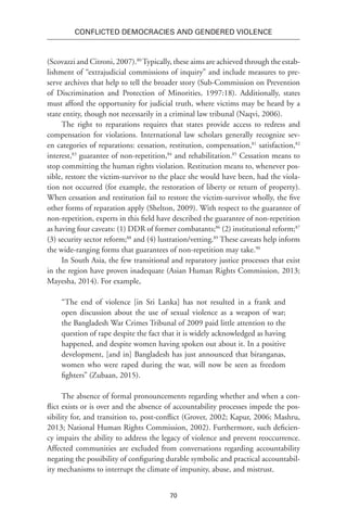 70
Conflicted Democracies and Gendered Violence
(Scovazzi and Citroni, 2007).80
Typically, these aims are achieved through the estab-
lishment of “extrajudicial commissions of inquiry” and include measures to pre-
serve archives that help to tell the broader story (Sub-Commission on Prevention
of Discrimination and Protection of Minorities, 1997:18). Additionally, states
must afford the opportunity for judicial truth, where victims may be heard by a
state entity, though not necessarily in a criminal law tribunal (Naqvi, 2006).
The right to reparations requires that states provide access to redress and
compensation for violations. International law scholars generally recognize sev-
en categories of reparations: cessation, restitution, compensation,81
satisfaction,82
interest,83
guarantee of non-repetition,84
and rehabilitation.85
Cessation means to
stop committing the human rights violation. Restitution means to, whenever pos-
sible, restore the victim-survivor to the place she would have been, had the viola-
tion not occurred (for example, the restoration of liberty or return of property).
When cessation and restitution fail to restore the victim-survivor wholly, the five
other forms of reparation apply (Shelton, 2009). With respect to the guarantee of
non-repetition, experts in this field have described the guarantee of non-repetition
as having four caveats: (1) DDR of former combatants;86
(2) institutional reform;87
(3) security sector reform;88
and (4) lustration/vetting.89
These caveats help inform
the wide-ranging forms that guarantees of non-repetition may take.90
In South Asia, the few transitional and reparatory justice processes that exist
in the region have proven inadequate (Asian Human Rights Commission, 2013;
Mayesha, 2014). For example,
“The end of violence [in Sri Lanka] has not resulted in a frank and
open discussion about the use of sexual violence as a weapon of war;
the Bangladesh War Crimes Tribunal of 2009 paid little attention to the
question of rape despite the fact that it is widely acknowledged as having
happened, and despite women having spoken out about it. In a positive
development, [and in] Bangladesh has just announced that biranganas,
women who were raped during the war, will now be seen as freedom
fighters” (Zubaan, 2015).
The absence of formal pronouncements regarding whether and when a con-
flict exists or is over and the absence of accountability processes impede the pos-
sibility for, and transition to, post-conflict (Grover, 2002; Kapur, 2006; Mashru,
2013; National Human Rights Commission, 2002). Furthermore, such deficien-
cy impairs the ability to address the legacy of violence and prevent reoccurrence.
Affected communities are excluded from conversations regarding accountability
negating the possibility of configuring durable symbolic and practical accountabil-
ity mechanisms to interrupt the climate of impunity, abuse, and mistrust.
 