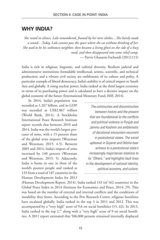 73
SECTION II. CASE IN POINT: INDIA
Why India?
She rested in silence, Lalo remembered, framed by her torn clothes…She barely made
a sound…Today, Lalo cannot pass the space where she sat without thinking of her.
She used to be his unknown neighbor, then became a living ghost on the side of a busy
road, and then disappeared into some relief camp.
— Parvis Ghassem-Fachandi (2012:115)
India is rich in religious, linguistic, and cultural diversity. Resilient judicial and
administrative institutions; formidable intellectual, artistic, scientific, and technical
production; and a vibrant civil society are emblematic of its culture and polity. A
particular example of liberal democracy, India’s stability is of critical import to South
Asia and globally. A rising nuclear power, India ranked as the third largest economy
in terms of its purchasing power and is calculated to have a decisive impact on the
global economy of the future (International Monetary Fund, IMF, 2014).
In 2014, India’s population was
recorded as 1.267 billion, and its GDP
was recorded at US$2.067 trillion
(World Bank, 2014). A Stockholm
International Peace Research Institute
report records that between 2010 and
2014, India was the world’s largest pro-
curer of arms, with a 15 percent share
of the global arms imports (Wezeman
and Wezeman, 2015: 4-5). Between
2005 and 2014, India’s import of arms
increased by 140 percent (Wezeman
and Wezeman, 2015: 5). Adjacently,
India is home to one in three of the
world’s poorest people and ranked at
135 from a total of 187 countries in the
Human Development Index for 2013
(Human Development Report, 2014). India ranked 143 (of 162 countries) in the
Global Peace Index in 2014 (Institute for Economics and Peace, 2014: 29). This
was based on the number of external and internal conflicts and the conditions of
instability they foster. According to the Pew Research Center, religious hostilities
have escalated globally. India ranked in the top 3 in 2011 and 2012. This was
accompanied by a “very high” score of 9.6 on social hostilities (15, 62). In 2013,
India ranked in the top 2,91
along with a “very high” score of 9 on social hostili-
ties. A 2011 report estimated that 506,000 persons remained internally displaced
The continuities and discontinuities
between history and the present
that are foundational to the conflicts
and political violence in Punjab and
Jammu and Kashmir are emblematic
of decolonial encounters recurrent
in postcolonial states. The social
upheaval in Gujarat and Odisha bear
witness to a postcolonial state’s
increasingly majoritarian relations to
its “Others,” and highlights fault lines
in the development of national identity,
political economy, and culture.
 