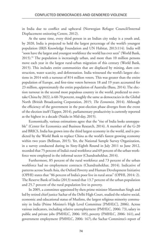 74
Conflicted Democracies and Gendered Violence
in India due to conflict and upheaval (Norwegian Refugee Council/Internal
Displacement onitoring Centre, 2012).
At the same time, every third person in an Indian city today is a youth and,
by 2020, India is projected to hold the largest percentage of the world’s youngest
population (IRIS Knowledge Foundation and UN Habitat, 2013:114). India will
“soon have the largest and youngest workforce the world has ever seen” (World Bank,
2015).92
The population is increasingly urban, and more than 10 million persons
move each year in the largest rural-urban migration of this century (World Bank,
2015). This includes entire communities that are displaced by mining, dam con-
struction, water scarcity, and deforestation. India witnessed the world’s largest elec-
tions in 2014 with a turnout of 814 million voters. This was greater than the entire
population of Europe, and first-time voters between 18 and 19 years accounted for
23 million, approximately the entire population of Australia (Basu, 2014).The elec-
tion turnout in the second most populous country in the world, predicted to over-
take China by 2022, is 60-70 percent, roughly the same as democracies in the Global
North (British Broadcasting Corporation, 2015; The Economist, 2014). Although
the efficiency of the government in the post-election phase diverges from the event
of the election itself (Tapper, 2014), parliamentary productivity is currently reported
as the highest in a decade (Naidu in Mid-day, 2015).
Economically, various estimations agree that the “rise of India looks unstoppa-
ble” (Center for Economics and Business Research, 2014). A member of the G-20
and BRICS, India has grown into the third largest economy in the world, and is pre-
dicted by the World Bank to replace China as the world’s fastest growing economy
within two years (Bellman, 2015). Yet, the National Sample Survey Organization,
in a survey conducted during its Sixty-Eighth Round in July 2011 to June 2012,
recorded that 75 percent of India’s rural workforce and 69 percent of the urban work-
force were employed in the informal sector (Chandrashekhar, 2014).
Furthermore, 85 percent of the rural workforce and 73 percent of the urban
workforce had no employment contracts (Chandrashekhar, 2014). Indicative of
patterns across South Asia, the Oxford Poverty and Human Development Initiative
(OPHI) states that “86 percent of India’s poor live in rural areas” (OPHI, 2014: 2).
The Reserve Bank of India (2013) noted that 13.7 percent of the urban population
and 25.7 percent of the rural population live in poverty.
In 2005, a committee appointed by then prime minister Manmohan Singh and
led by retired chief justice Sachar of the Delhi High Court, studied the relative social,
economic and educational status of Muslims, the largest religious minority commu-
nity in India (Prime Minister’s High Level Committee [PMHLC], 2006). Across
various indicators, including relative unemployment (PMHLC, 2006: 73),salary in
public and private jobs (PMHLC, 2006: 105), poverty (PMHLC, 2006: 161), and
government employment (PMHLC, 2006: 167), the Sachar Committee’s report of
 