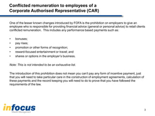 Conflicted remuneration to employees of a
Corporate Authorised Representative (CAR)
One of the lesser known changes introduced by FOFA is the prohibition on employers to give an
employee who is responsible for providing financial advice (general or personal advice) to retail clients
conflicted remuneration. This includes any performance based payments such as:
• bonuses;
• pay rises;
• promotion or other forms of recognition;
• reward-focused entertainment or travel; and
• shares or options in the employer’s business.
Note: This is not intended to be an exhaustive list.
The introduction of this prohibition does not mean you can’t pay any form of incentive payment, just
that you will need to take particular care in the construction of employment agreements, calculation of
these payments and the record keeping you will need to do to prove that you have followed the
requirements of the law.
3
 