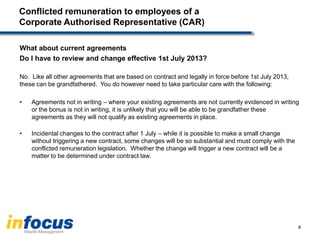Conflicted remuneration to employees of a
Corporate Authorised Representative (CAR)
What about current agreements
Do I have to review and change effective 1st July 2013?
No. Like all other agreements that are based on contract and legally in force before 1st July 2013,
these can be grandfathered. You do however need to take particular care with the following:
• Agreements not in writing – where your existing agreements are not currently evidenced in writing
or the bonus is not in writing, it is unlikely that you will be able to be grandfather these
agreements as they will not qualify as existing agreements in place.
• Incidental changes to the contract after 1 July – while it is possible to make a small change
without triggering a new contract, some changes will be so substantial and must comply with the
conflicted remuneration legislation. Whether the change will trigger a new contract will be a
matter to be determined under contract law.
4
 