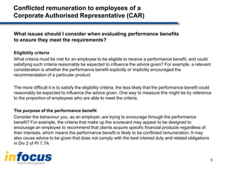 Conflicted remuneration to employees of a
Corporate Authorised Representative (CAR)
What issues should I consider when evaluating performance benefits
to ensure they meet the requirements?
Eligibility criteria
What criteria must be met for an employee to be eligible to receive a performance benefit, and could
satisfying such criteria reasonably be expected to influence the advice given? For example, a relevant
consideration is whether the performance benefit explicitly or implicitly encouraged the
recommendation of a particular product.
The more difficult it is to satisfy the eligibility criteria, the less likely that the performance benefit could
reasonably be expected to influence the advice given. One way to measure this might be by reference
to the proportion of employees who are able to meet the criteria.
The purpose of the performance benefit
Consider the behaviour you, as an employer, are trying to encourage through the performance
benefit? For example, the criteria that make up the scorecard may appear to be designed to
encourage an employee to recommend that clients acquire specific financial products regardless of
their interests, which means the performance benefit is likely to be conflicted remuneration. It may
also cause advice to be given that does not comply with the best interest duty and related obligations
in Div 2 of Pt 7.7A
5
 